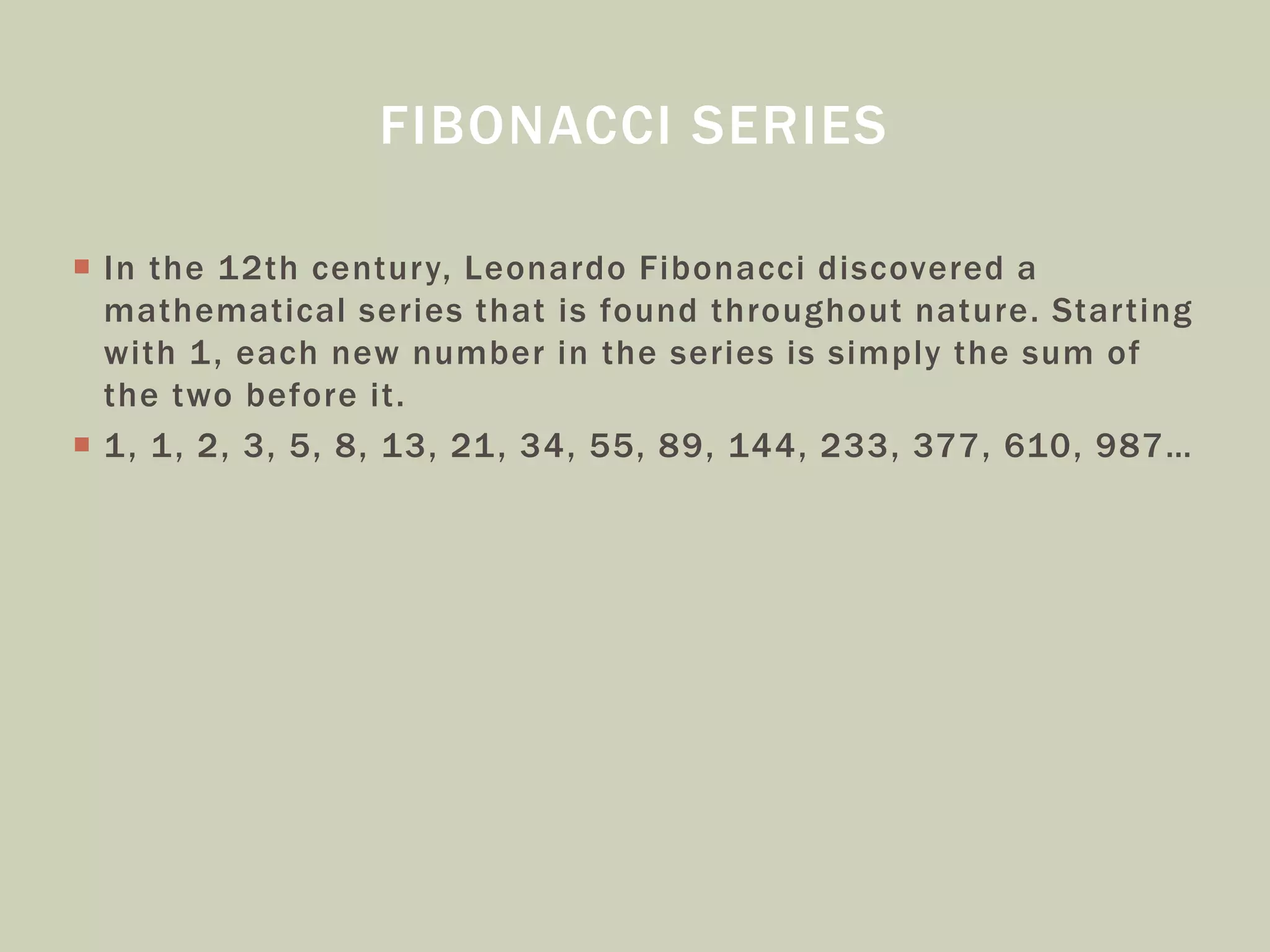 FIBONACCI SERIES
 In the 12th century, Leonardo Fibonacci discovered a
mathematical series that is found throughout nature. Starting
with 1, each new number in the series is simply the sum of
the two before it.
 1, 1, 2, 3, 5, 8, 13, 21, 34, 55, 89, 144, 233, 377, 610, 987…
 