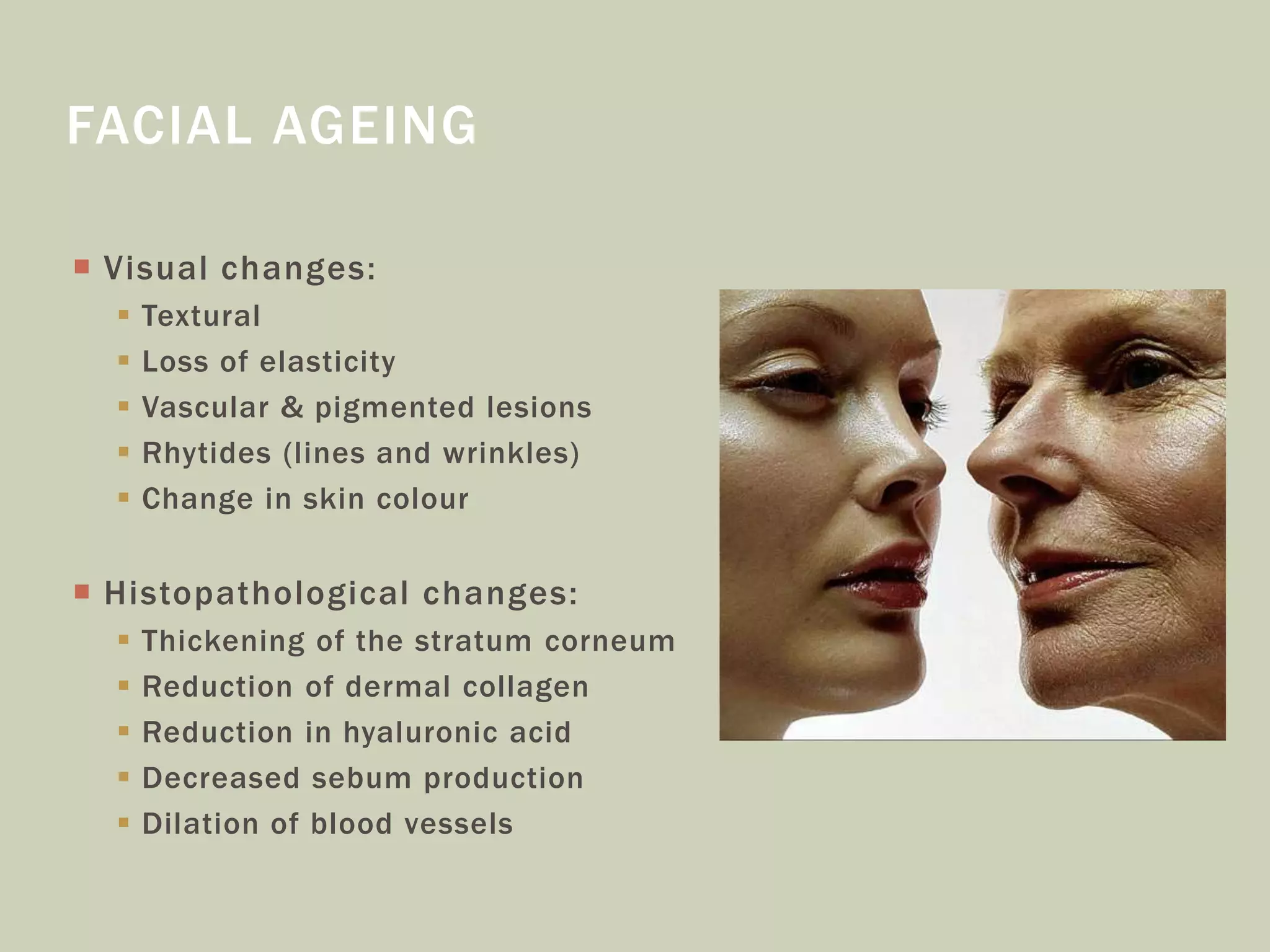  Visual changes:
 Textural
 Loss of elasticity
 Vascular & pigmented lesions
 Rhytides (lines and wrinkles)
 Change in skin colour
 Histopathological changes:
 Thickening of the stratum corneum
 Reduction of dermal collagen
 Reduction in hyaluronic acid
 Decreased sebum production
 Dilation of blood vessels
FACIAL AGEING
 