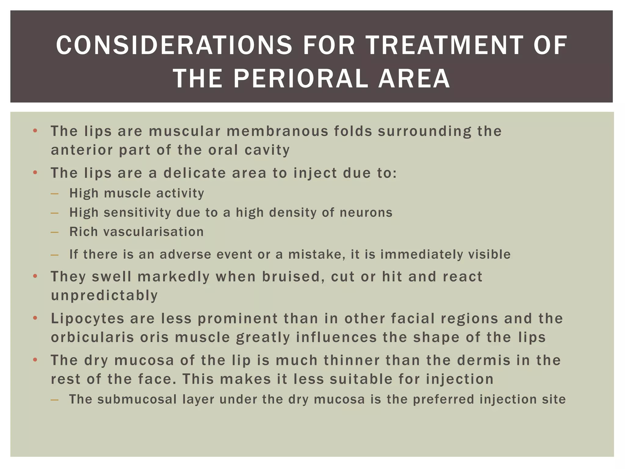 • The lips are muscular membranous folds surrounding the
anterior part of the oral cavity
• The lips are a delicate area to inject due to:
– High muscle activity
– High sensitivity due to a high density of neurons
– Rich vascularisation
– If there is an adverse event or a mistake, it is immediately visible
• They swell markedly when bruised, cut or hit and react
unpredictably
• Lipocytes are less prominent than in other facial regions and the
orbicularis oris muscle greatly influences the shape of the lips
• The dry mucosa of the lip is much thinner than the dermis in the
rest of the face. This makes it less suitable for injection
– The submucosal layer under the dry mucosa is the preferred injection site
CONSIDERATIONS FOR TREATMENT OF
THE PERIORAL AREA
 