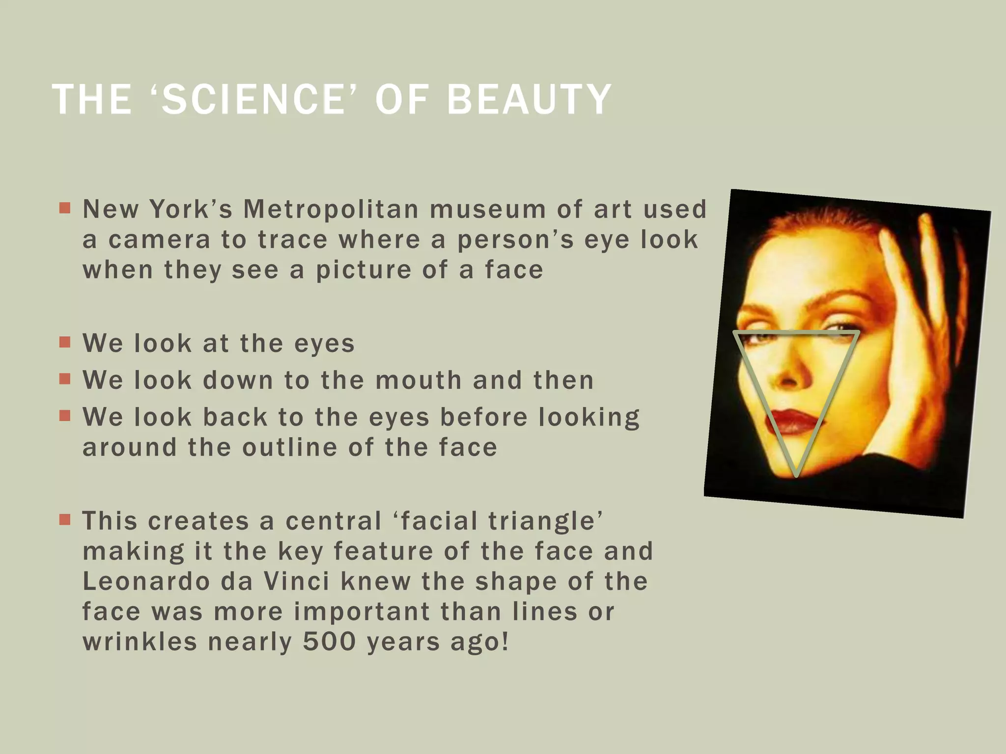  New York’s Metropolitan museum of art used
a camera to trace where a person’s eye look
when they see a picture of a face
 We look at the eyes
 We look down to the mouth and then
 We look back to the eyes before looking
around the outline of the face
 This creates a central ‘facial triangle’
making it the key feature of the face and
Leonardo da Vinci knew the shape of the
face was more important than lines or
wrinkles nearly 500 years ago!
THE ‘SCIENCE’ OF BEAUTY
 