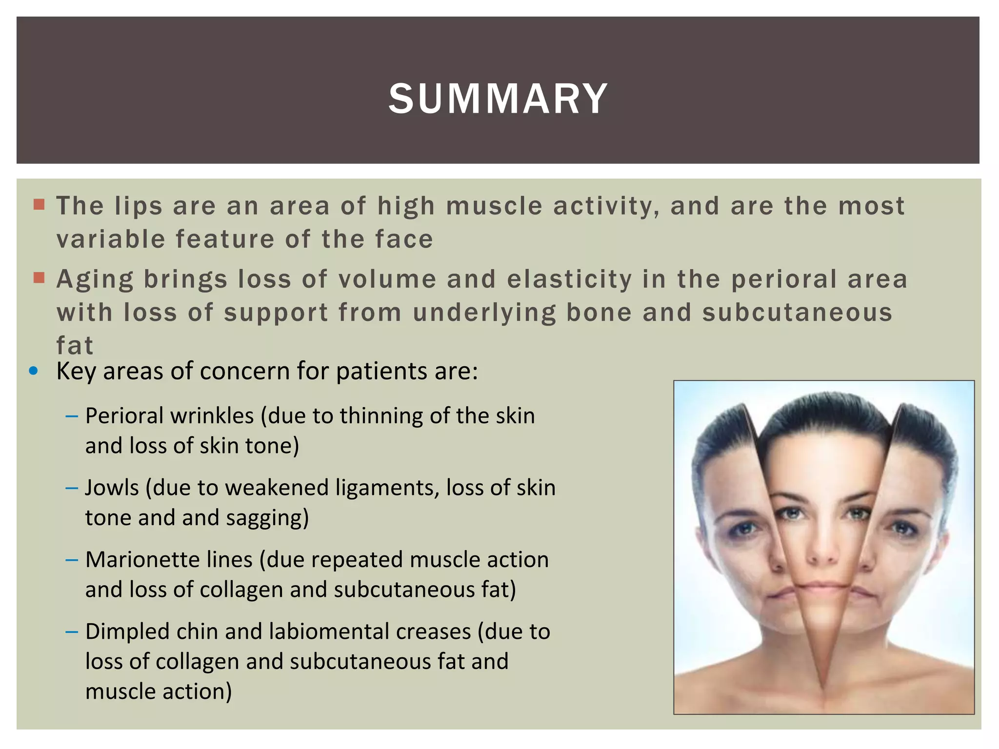 SUMMARY
 The lips are an area of high muscle activity, and are the most
variable feature of the face
 Aging brings loss of volume and elasticity in the perioral area
with loss of support from underlying bone and subcutaneous
fat
• Key areas of concern for patients are:
– Perioral wrinkles (due to thinning of the skin
and loss of skin tone)
– Jowls (due to weakened ligaments, loss of skin
tone and and sagging)
– Marionette lines (due repeated muscle action
and loss of collagen and subcutaneous fat)
– Dimpled chin and labiomental creases (due to
loss of collagen and subcutaneous fat and
muscle action)
 