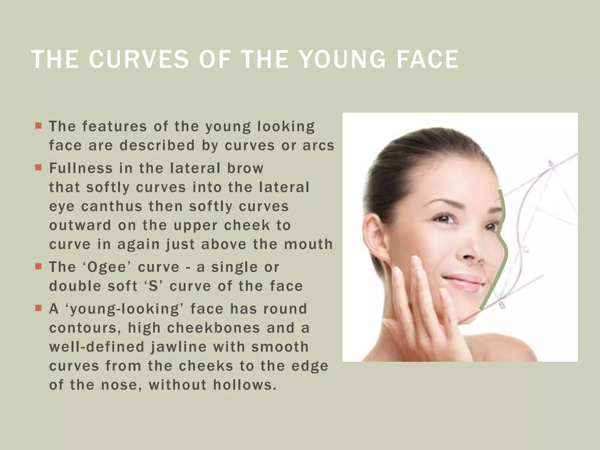  The features of the young looking
face are described by curves or arcs
 Fullness in the lateral brow
that softly curves into the lateral
eye canthus then softly curves
outward on the upper cheek to
curve in again just above the mouth
 The ‘Ogee’ curve - a single or
double soft ‘S’ curve of the face
 A ‘young-looking’ face has round
contours, high cheekbones and a
well-defined jawline with smooth
curves from the cheeks to the edge
of the nose, without hollows.
THE CURVES OF THE YOUNG FACE
 