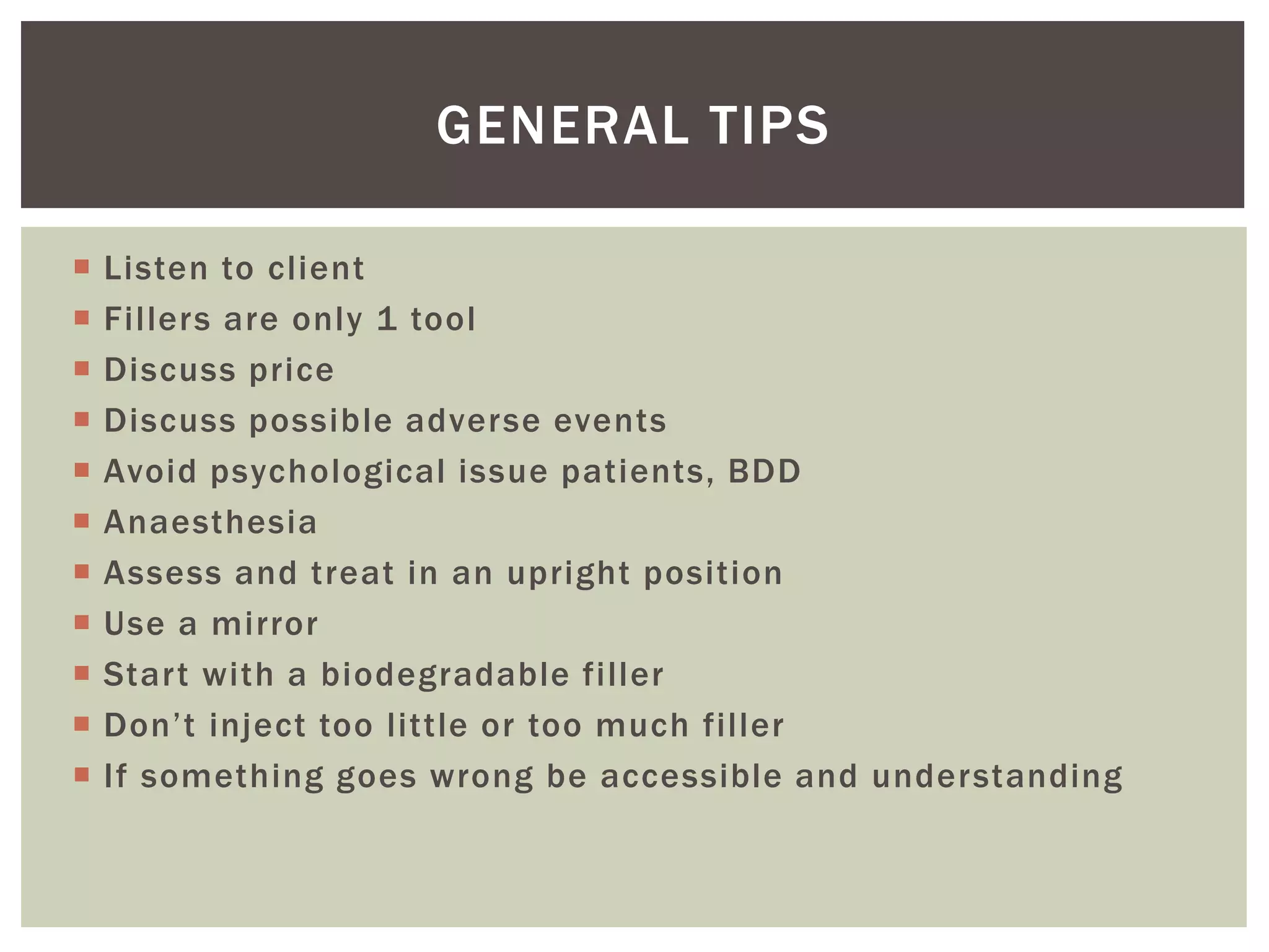  Listen to client
 Fillers are only 1 tool
 Discuss price
 Discuss possible adverse events
 Avoid psychological issue patients, BDD
 Anaesthesia
 Assess and treat in an upright position
 Use a mirror
 Start with a biodegradable filler
 Don’t inject too little or too much filler
 If something goes wrong be accessible and understanding
GENERAL TIPS
 