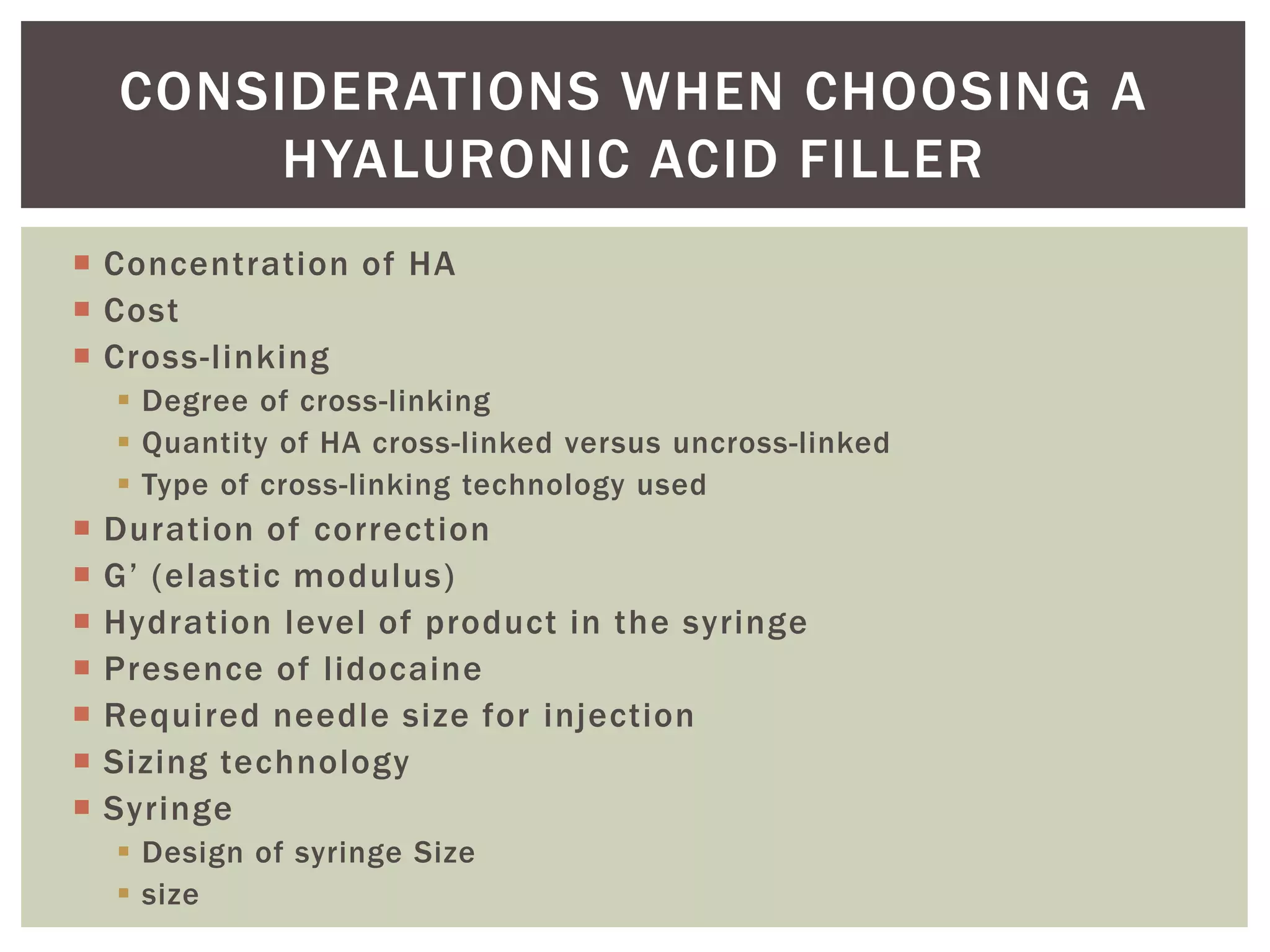  Concentration of HA
 Cost
 Cross-linking
 Degree of cross-linking
 Quantity of HA cross-linked versus uncross-linked
 Type of cross-linking technology used
 Duration of correction
 G’ (elastic modulus)
 Hydration level of product in the syringe
 Presence of lidocaine
 Required needle size for injection
 Sizing technology
 Syringe
 Design of syringe Size
 size
CONSIDERATIONS WHEN CHOOSING A
HYALURONIC ACID FILLER
 