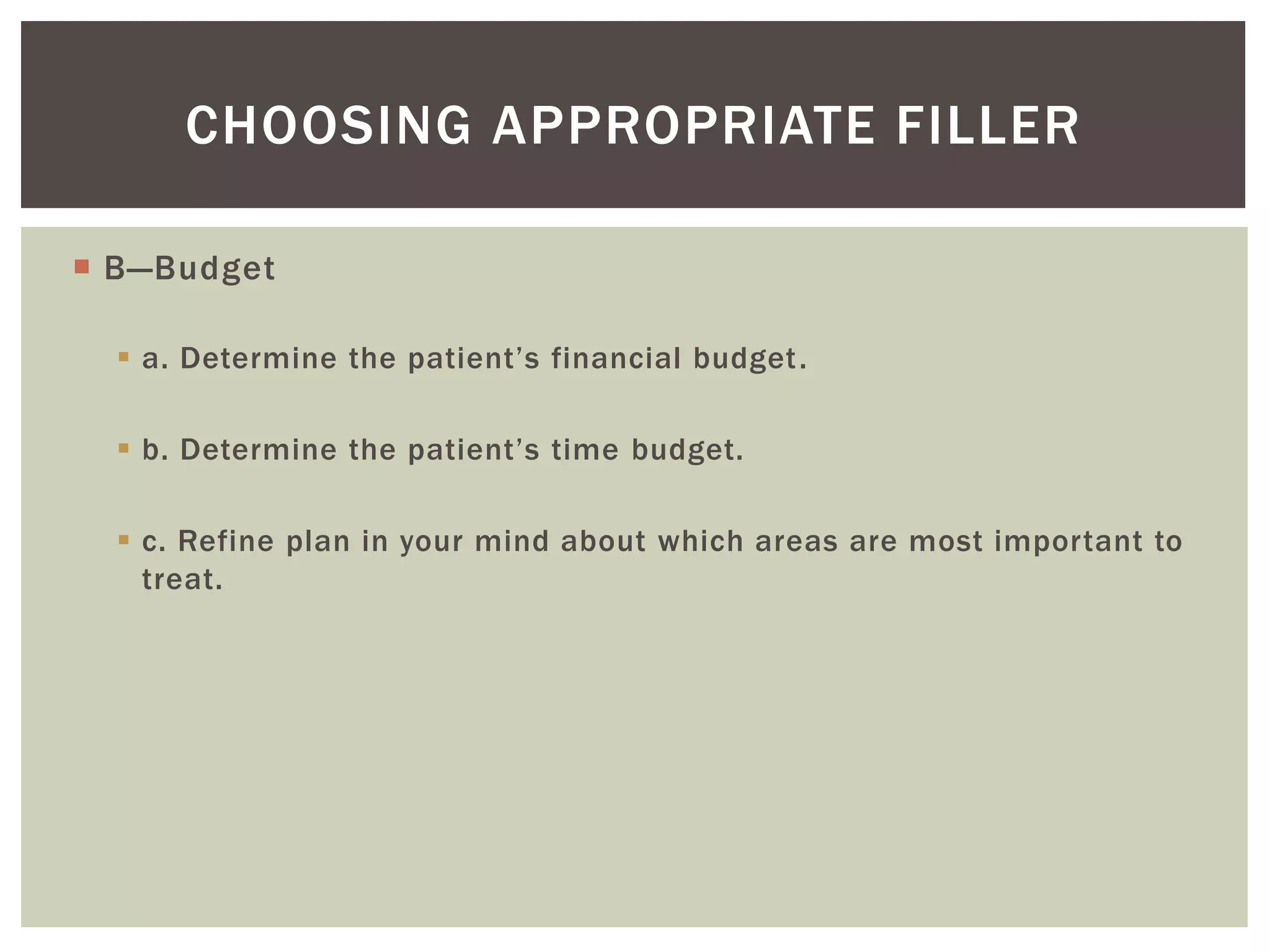  B—Budget
 a. Determine the patient’s financial budget.
 b. Determine the patient’s time budget.
 c. Refine plan in your mind about which areas are most important to
treat.
CHOOSING APPROPRIATE FILLER
 