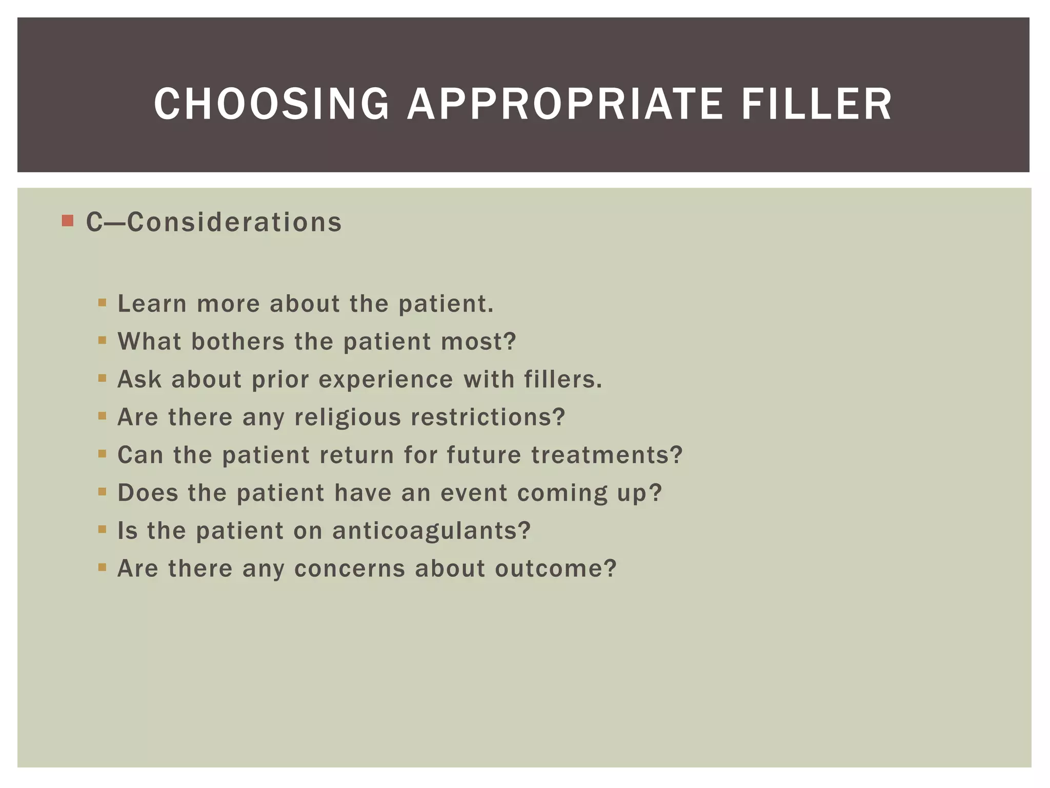  C—Considerations
 Learn more about the patient.
 What bothers the patient most?
 Ask about prior experience with fillers.
 Are there any religious restrictions?
 Can the patient return for future treatments?
 Does the patient have an event coming up?
 Is the patient on anticoagulants?
 Are there any concerns about outcome?
CHOOSING APPROPRIATE FILLER
 