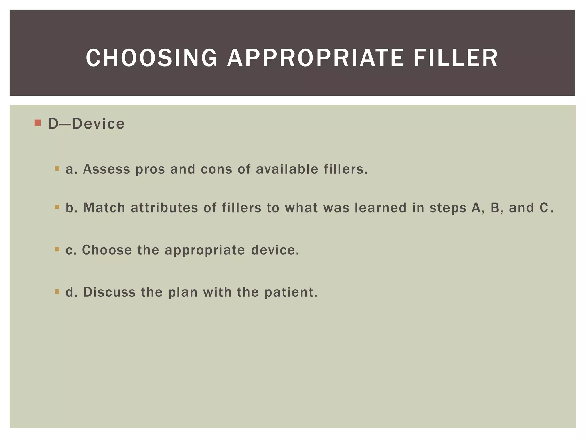  D—Device
 a. Assess pros and cons of available fillers.
 b. Match attributes of fillers to what was learned in steps A, B, and C.
 c. Choose the appropriate device.
 d. Discuss the plan with the patient.
CHOOSING APPROPRIATE FILLER
 