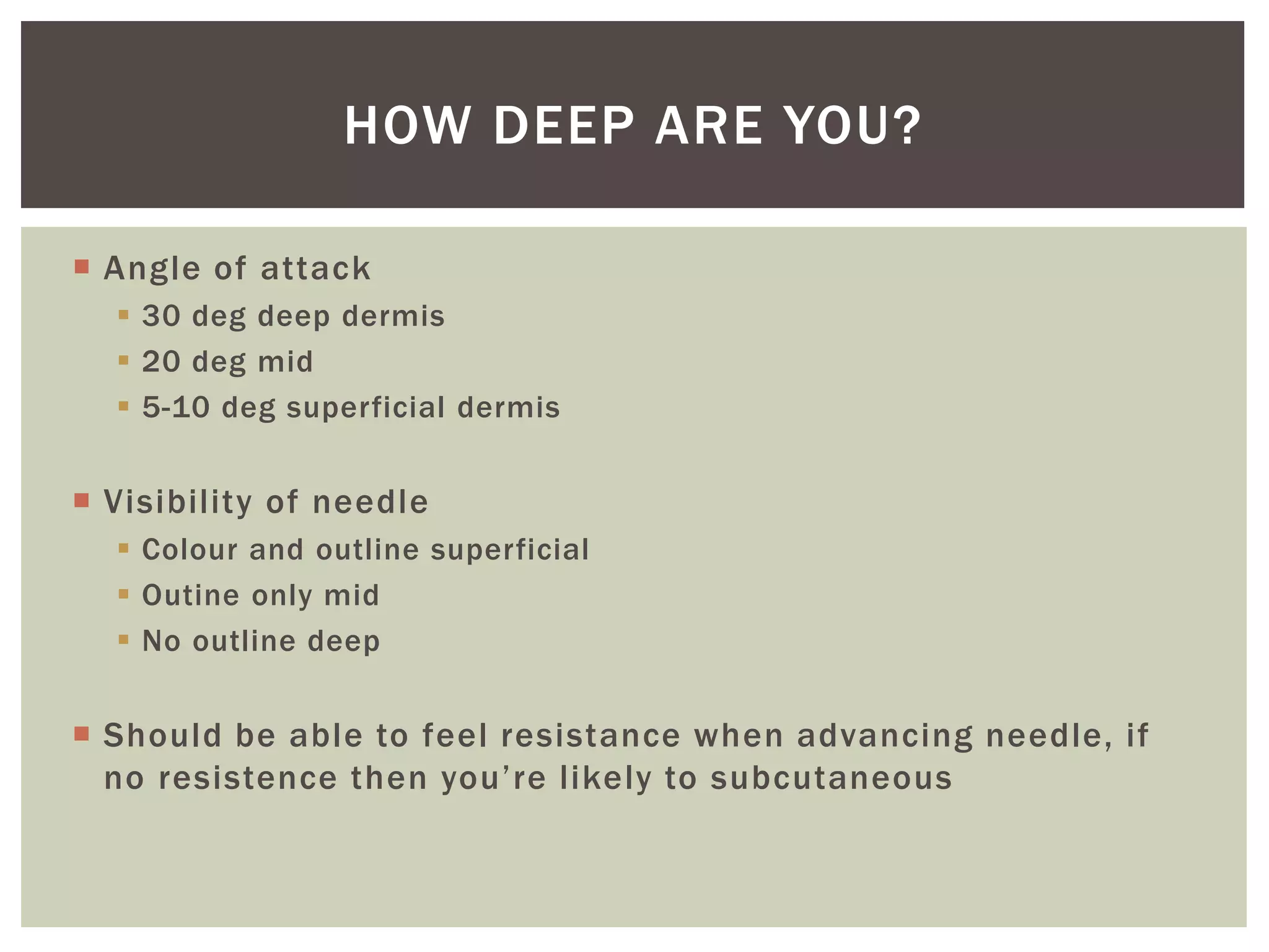  Angle of attack
 30 deg deep dermis
 20 deg mid
 5-10 deg superficial dermis
 Visibility of needle
 Colour and outline superficial
 Outine only mid
 No outline deep
 Should be able to feel resistance when advancing needle, if
no resistence then you’re likely to subcutaneous
HOW DEEP ARE YOU?
 