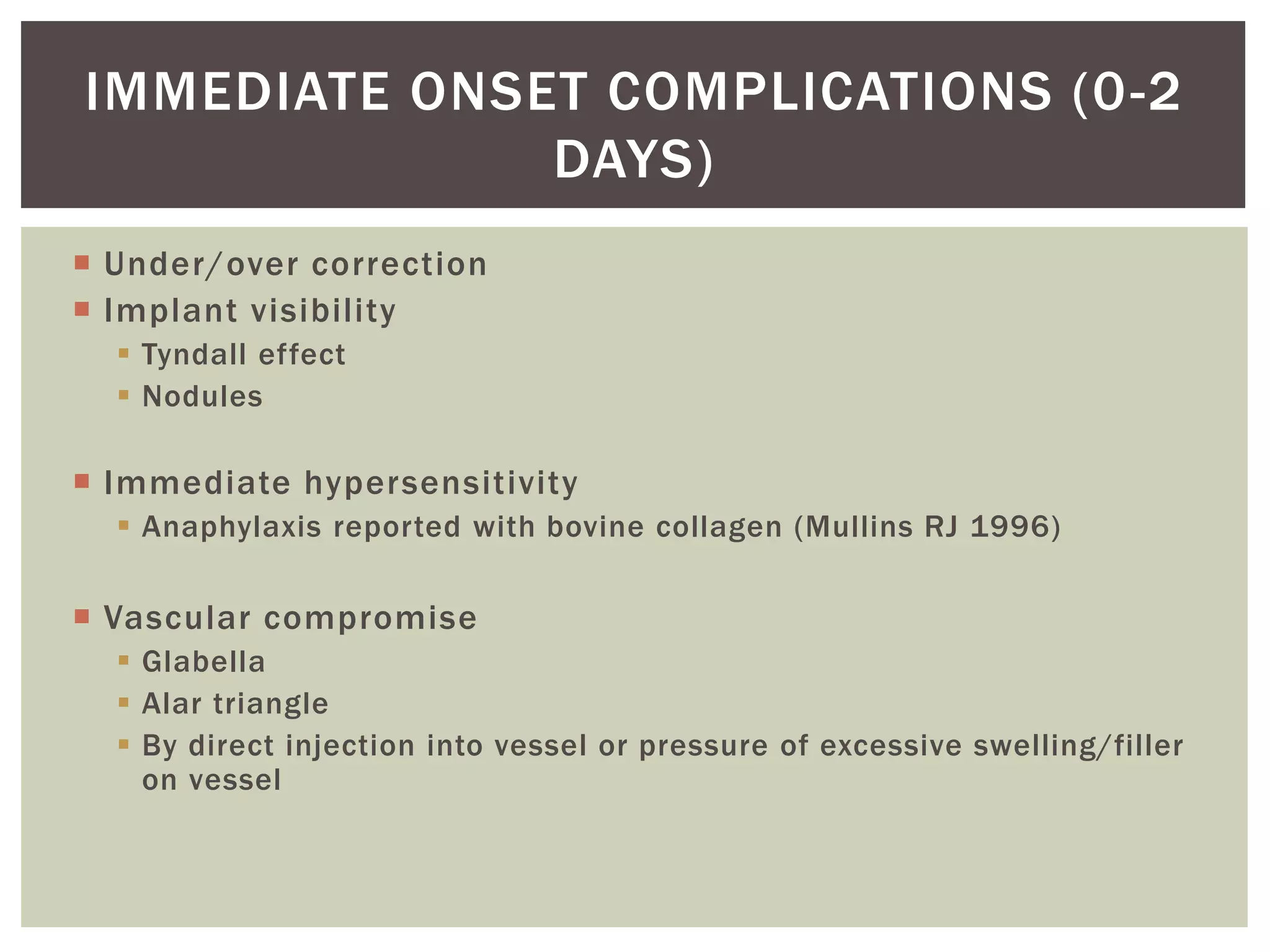 Under/over correction
 Implant visibility
 Tyndall effect
 Nodules
 Immediate hypersensitivity
 Anaphylaxis reported with bovine collagen (Mullins RJ 1996)
 Vascular compromise
 Glabella
 Alar triangle
 By direct injection into vessel or pressure of excessive swelling/filler
on vessel
IMMEDIATE ONSET COMPLICATIONS (0-2
DAYS)
 