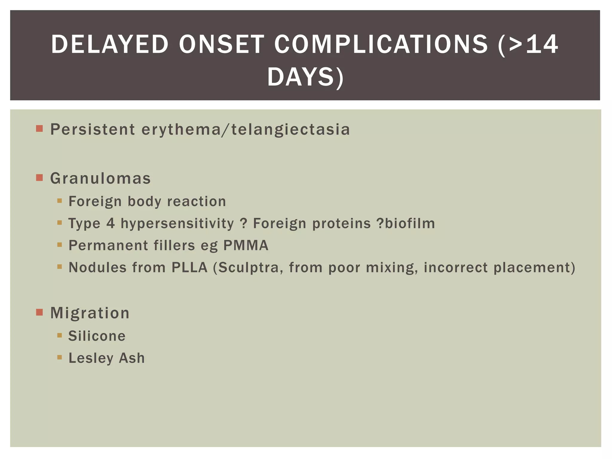  Persistent erythema/telangiectasia
 Granulomas
 Foreign body reaction
 Type 4 hypersensitivity ? Foreign proteins ?biofilm
 Permanent fillers eg PMMA
 Nodules from PLLA (Sculptra, from poor mixing, incorrect placement)
 Migration
 Silicone
 Lesley Ash
DELAYED ONSET COMPLICATIONS (>14
DAYS)
 