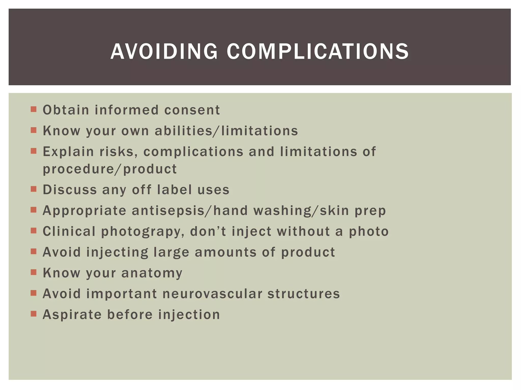  Obtain informed consent
 Know your own abilities/limitations
 Explain risks, complications and limitations of
procedure/product
 Discuss any off label uses
 Appropriate antisepsis/hand washing/skin prep
 Clinical photograpy, don’t inject without a photo
 Avoid injecting large amounts of product
 Know your anatomy
 Avoid important neurovascular structures
 Aspirate before injection
AVOIDING COMPLICATIONS
 
