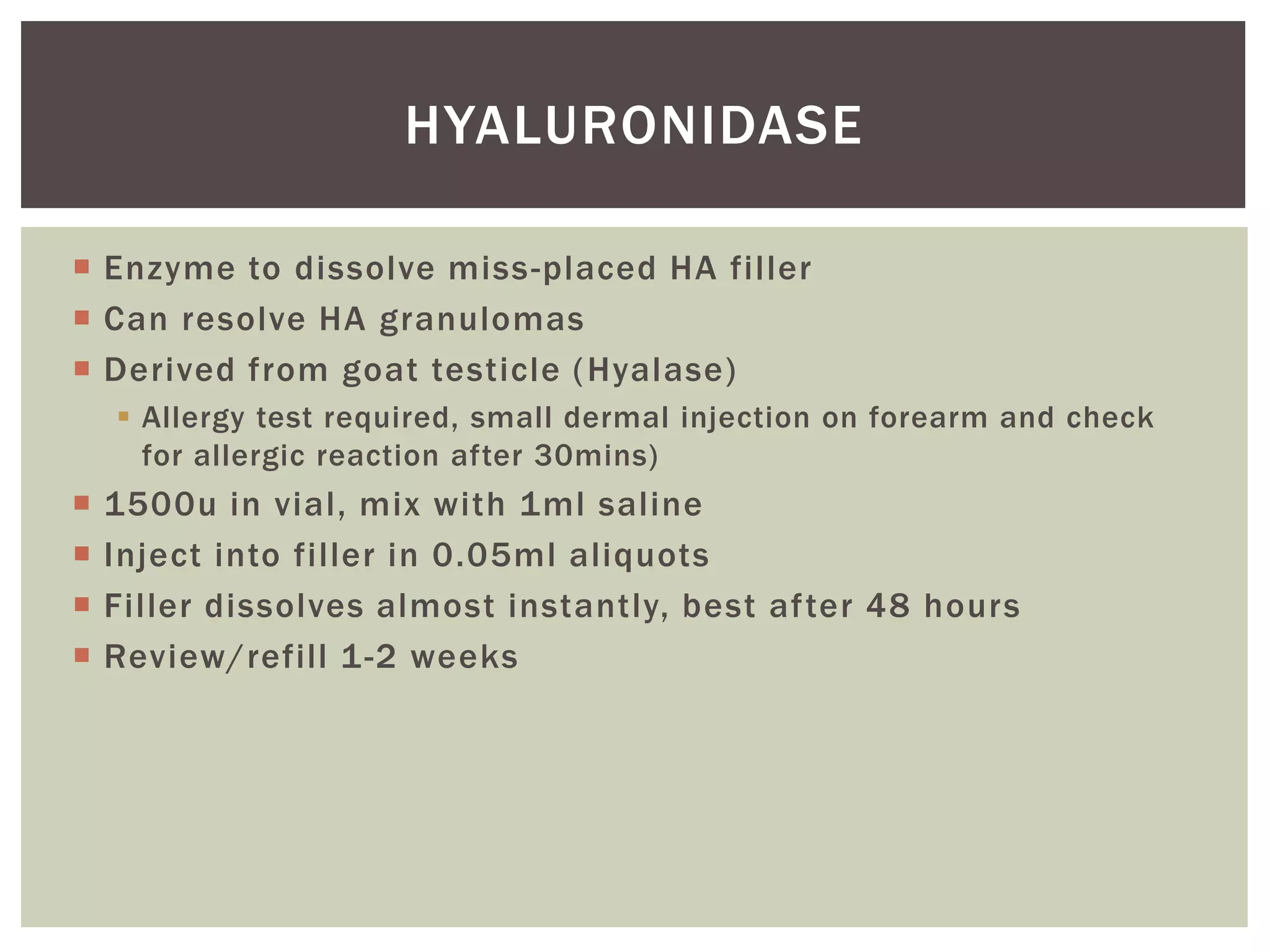  Enzyme to dissolve miss-placed HA filler
 Can resolve HA granulomas
 Derived from goat testicle (Hyalase)
 Allergy test required, small dermal injection on forearm and check
for allergic reaction after 30mins)
 1500u in vial, mix with 1ml saline
 Inject into filler in 0.05ml aliquots
 Filler dissolves almost instantly, best after 48 hours
 Review/refill 1-2 weeks
HYALURONIDASE
 
