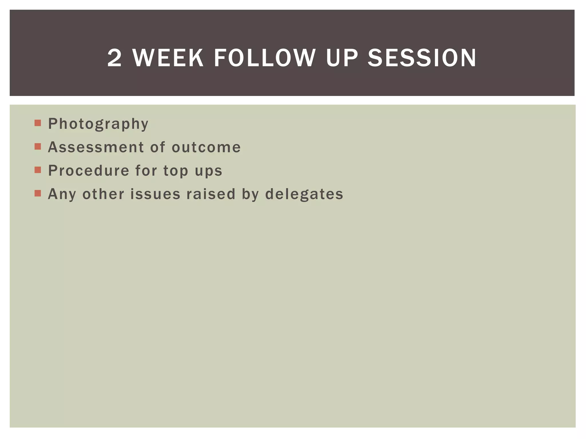  Photography
 Assessment of outcome
 Procedure for top ups
 Any other issues raised by delegates
2 WEEK FOLLOW UP SESSION
 