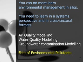 You can no more learn
environmental management in silos,
You need to learn in a systems
perspective and in cross-sectoral
formats
10
Air Quality Modelling
Water Quality Modelling
Groundwater contamination Modelling
Fate of Environmental Pollutants
 