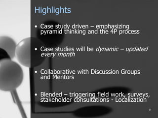 Highlights
• Case study driven – emphasizing
pyramid thinking and the 4P process
• Case studies will be dynamic – updated
every month
• Collaborative with Discussion Groups
and Mentors
• Blended – triggering field work, surveys,
stakeholder consultations - Localization
17
 