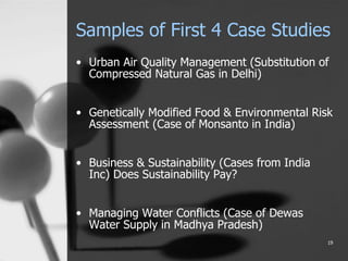 Samples of First 4 Case Studies
• Urban Air Quality Management (Substitution of
Compressed Natural Gas in Delhi)
• Genetically Modified Food & Environmental Risk
Assessment (Case of Monsanto in India)
• Business & Sustainability (Cases from India
Inc) Does Sustainability Pay?
• Managing Water Conflicts (Case of Dewas
Water Supply in Madhya Pradesh)
19
 