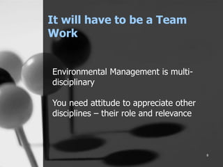 It will have to be a Team
Work
8
Environmental Management is multi-
disciplinary
You need attitude to appreciate other
disciplines – their role and relevance
 