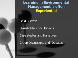 Learning in Environmental
Management is often
Experiential
9
Field Surveys
Stakeholder consultations
Case studies and Narratives
Group Discussions and Debates
 