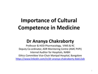 Importance of Cultural
Competence in Medicine
Dr Ananya Chakraborty
Professor & HOD Pharmacology, VIMS & RC
Deputy Co-ordinator, ADR Monitoring Centre (AMC PVPI)
Internal Auditor for Hospitals, NABH
Ethics Committee Vice-Chair Manipal Hospital, Bangalore
https://www.linkedin.com/in/dr-ananya-chakraborty-8ab12ab
1
 