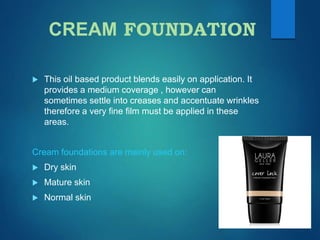 CREAM FOUNDATION
 This oil based product blends easily on application. It
provides a medium coverage , however can
sometimes settle into creases and accentuate wrinkles
therefore a very fine film must be applied in these
areas.
Cream foundations are mainly used on:
 Dry skin
 Mature skin
 Normal skin
 