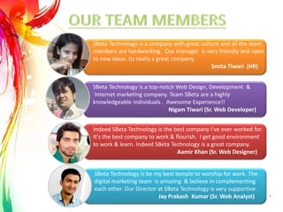 SBeta Technology is a top-notch Web Design, Development &
Internet marketing company. Team SBeta are a highly
knowledgeable individuals . Awesome Experience!!
Nigam Tiwari (Sr. Web Developer)
SBeta Technology is be my best temple to worship for work. The
digital marketing team is amazing & believe in complementing
each other. Our Director at SBeta Technology is very supportive .
Jay Prakash Kumar (Sr. Web Analyst)
SBeta Technology is a company with great culture and all the team
members are hardworking . Our manager is very friendly and open
to new ideas. Its really a great company.
Smita Tiwari (HR)
Indeed SBeta Technology is the best company I've ever worked for.
It's the best company to work & flourish. I get good environment
to work & learn. Indeed SBeta Technology is a great company.
Aamir Khan (Sr. Web Designer)
.
 