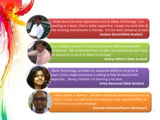 I think about the best experience here at SBeta Technology. I am
working in a team, that is really supportive. I enjoy my work here &
the working environment is friendly. It is the best company to learn.
Sanjeev Kumar(Web Analyst)
I work within a team in , and feel valued by each and every one of
them. I enjoy my work and I am taking on new responsibilities all
the time as my work develops.
Ratnesh Kumar(Software Developer)
Our company is one of the fastest growing Web Development
companies . We understand how to take care & motivate our Team.
Its awesome to work at SBeta Technology .
Keshav Mishra (Web Analyst)
SBeta Technology, provides an awesome platform to grow &
learn. Every single employee is willing to help & extend their
expertise. Being a fresher I’m learning a lot here.
Sristy Baranwal (Web Analyst)
.
 