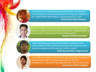 SBeta Technology is an amazing Company. I have been here
since October of 2011 and Love every day. The inside has some
great atmosphere and the outdoor section is great.
Sushil Barnwal (Asst. Programmer)
SBeta Technology is a good company with good culture & provides
employee a supportive environment. My director is approachable &
everyone seems to be having a lot knowledge and fun.
Istaque Ali (Web Developer)
I am really very happy to work here as i get a friendly & supportive
environment to work. Its great experience, & the top
management is ultimate & very approachable. I love to work here.
Amit Kumar (Floor Incharge)
I have learnt a lot individually and professionally. I am thankful
to all those who I have interacted with for being such support to
me. Indeed SBeta Technology is a great company to work.
Vishal Dhara (Web Designer)
.
 