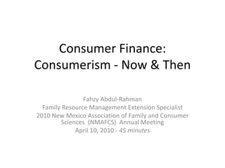 Consumer Finance:
Consumerism - Now & Then

                Fahzy Abdul-Rahman
  Family Resource Management Extension Specialist
2010 New Mexico Association of Family and Consumer
         Sciences (NMAFCS) Annual Meeting
              April 10, 2010 - 45 minutes
 