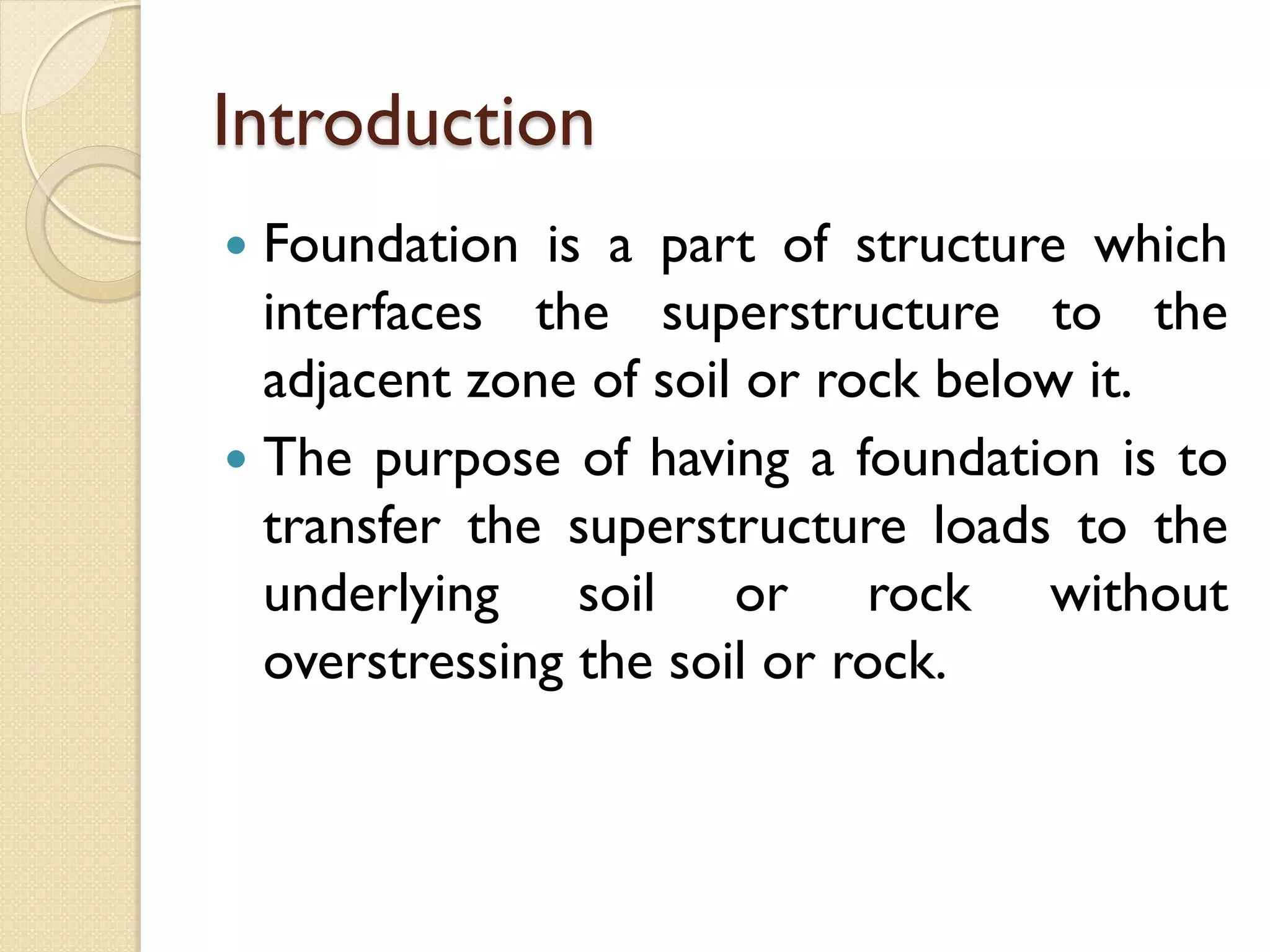 Introduction
Foundation is a part of structure which
interfaces the superstructure to the
adjacent zone of soil or rock below it.
The purpose of having a foundation is to
transfer the superstructure loads to the
underlying soil or rock without
overstressing the soil or rock.
