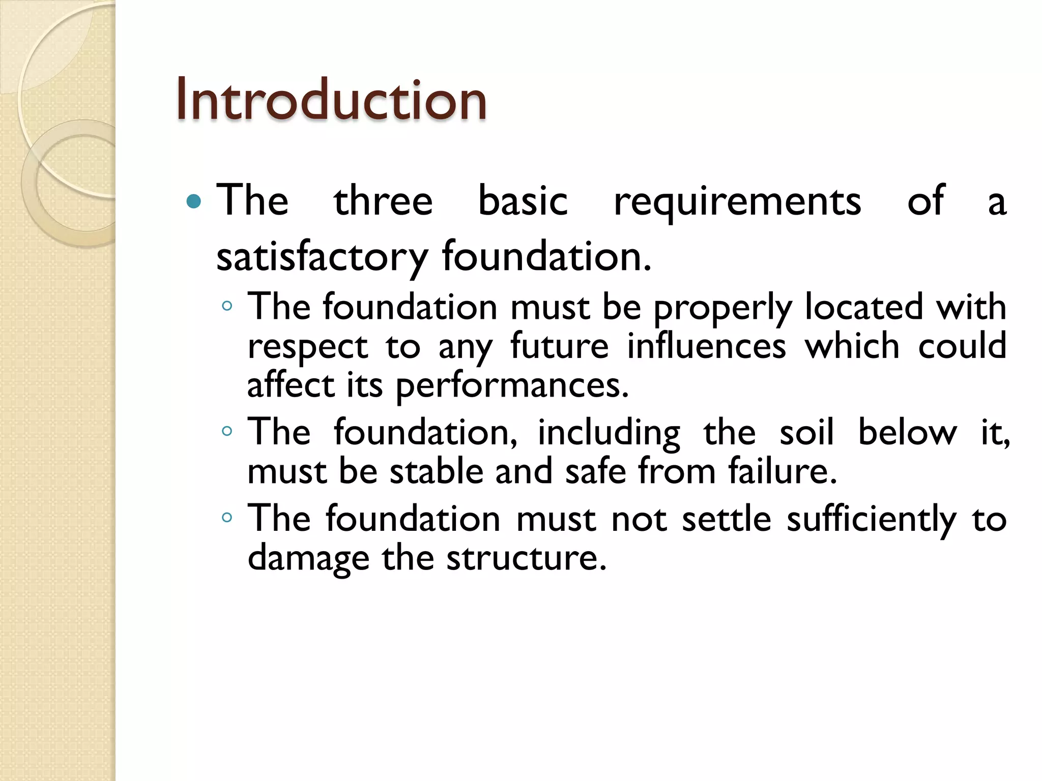 Introduction
The three basic requirements of a
satisfactory foundation.
◦ The foundation must be properly located with
respect to any future influences which could
affect its performances.
◦ The foundation, including the soil below it,
must be stable and safe from failure.
◦ The foundation must not settle sufficiently to
damage the structure.