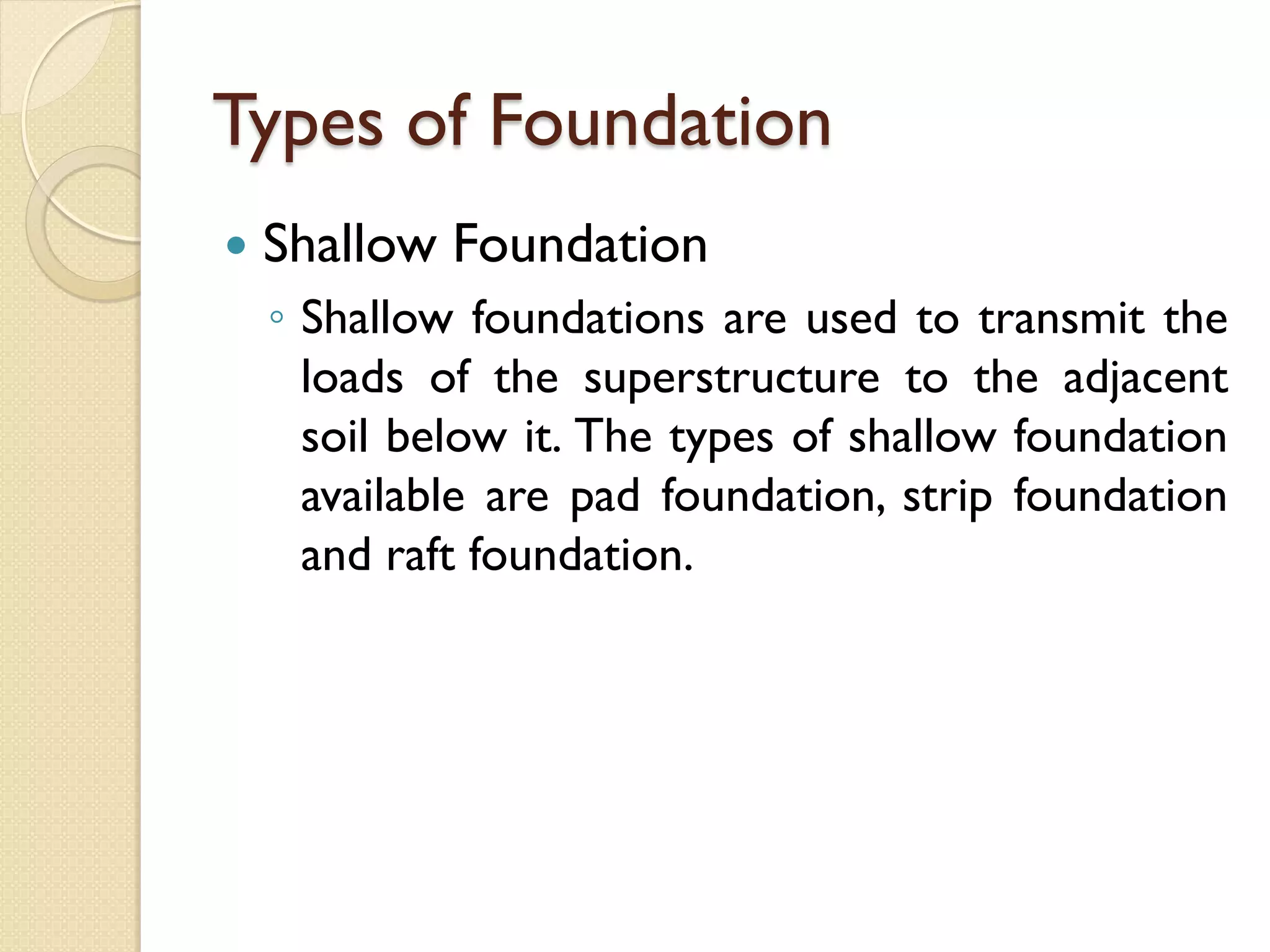 Types of Foundation
Shallow Foundation
◦ Shallow foundations are used to transmit the
loads of the superstructure to the adjacent
soil below it. The types of shallow foundation
available are pad foundation, strip foundation
and raft foundation.