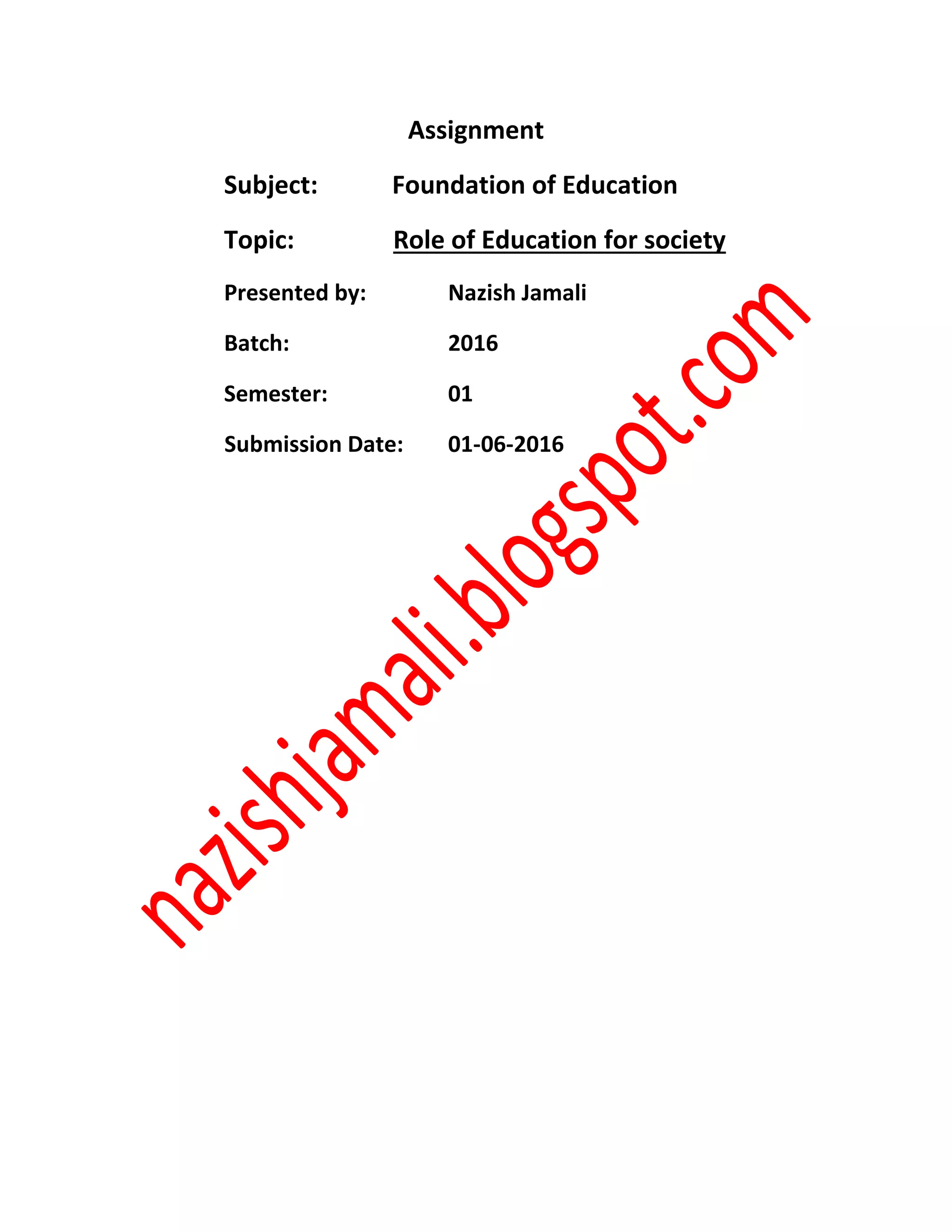 Assignment
Subject: Foundation of Education
Topic: Role of Education for society
Presented by: Nazish Jamali
Batch: 2016
Semester: 01
Submission Date: 01-06-2016
 