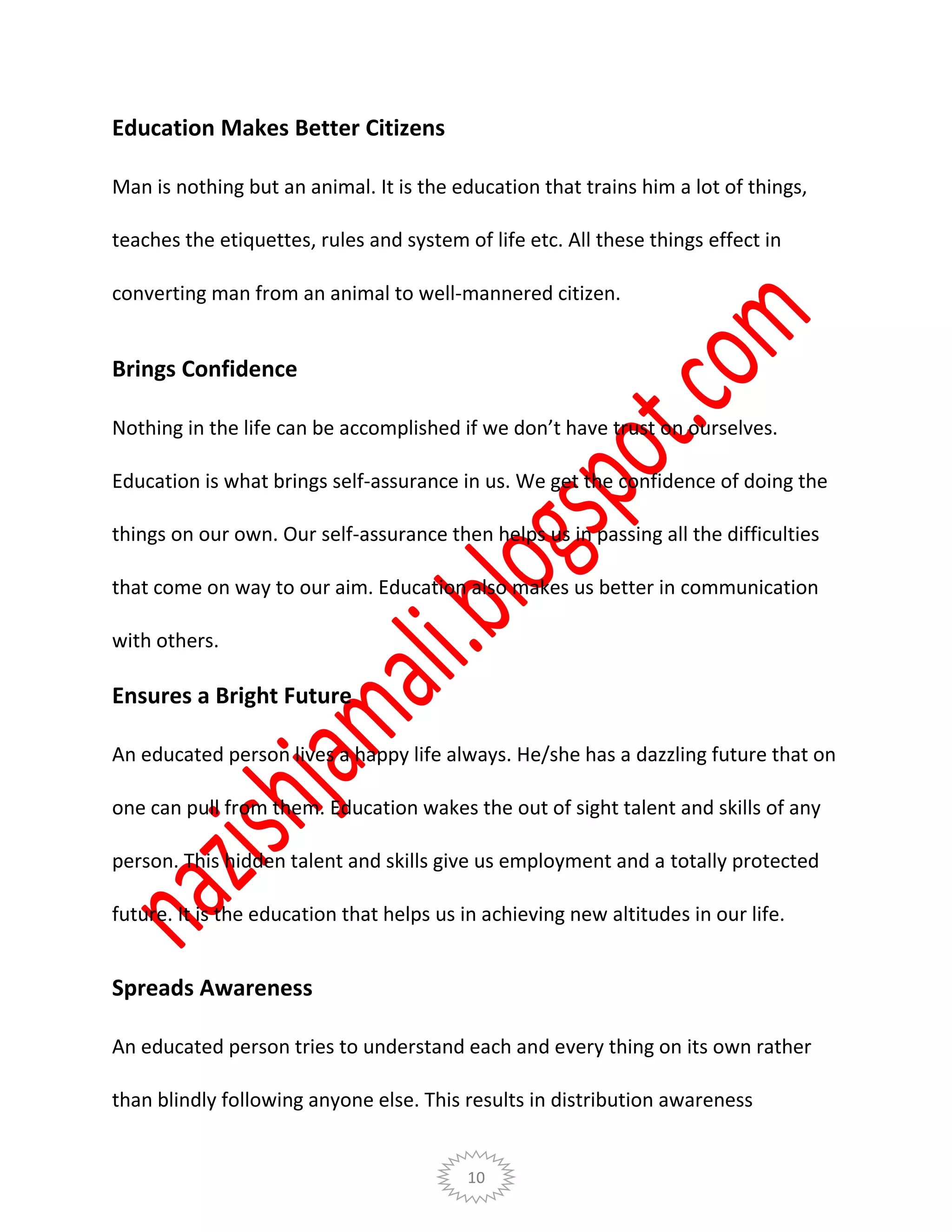 10
Education Makes Better Citizens
Man is nothing but an animal. It is the education that trains him a lot of things,
teaches the etiquettes, rules and system of life etc. All these things effect in
converting man from an animal to well-mannered citizen.
Brings Confidence
Nothing in the life can be accomplished if we don’t have trust on ourselves.
Education is what brings self-assurance in us. We get the confidence of doing the
things on our own. Our self-assurance then helps us in passing all the difficulties
that come on way to our aim. Education also makes us better in communication
with others.
Ensures a Bright Future
An educated person lives a happy life always. He/she has a dazzling future that on
one can pull from them. Education wakes the out of sight talent and skills of any
person. This hidden talent and skills give us employment and a totally protected
future. It is the education that helps us in achieving new altitudes in our life.
Spreads Awareness
An educated person tries to understand each and every thing on its own rather
than blindly following anyone else. This results in distribution awareness
 