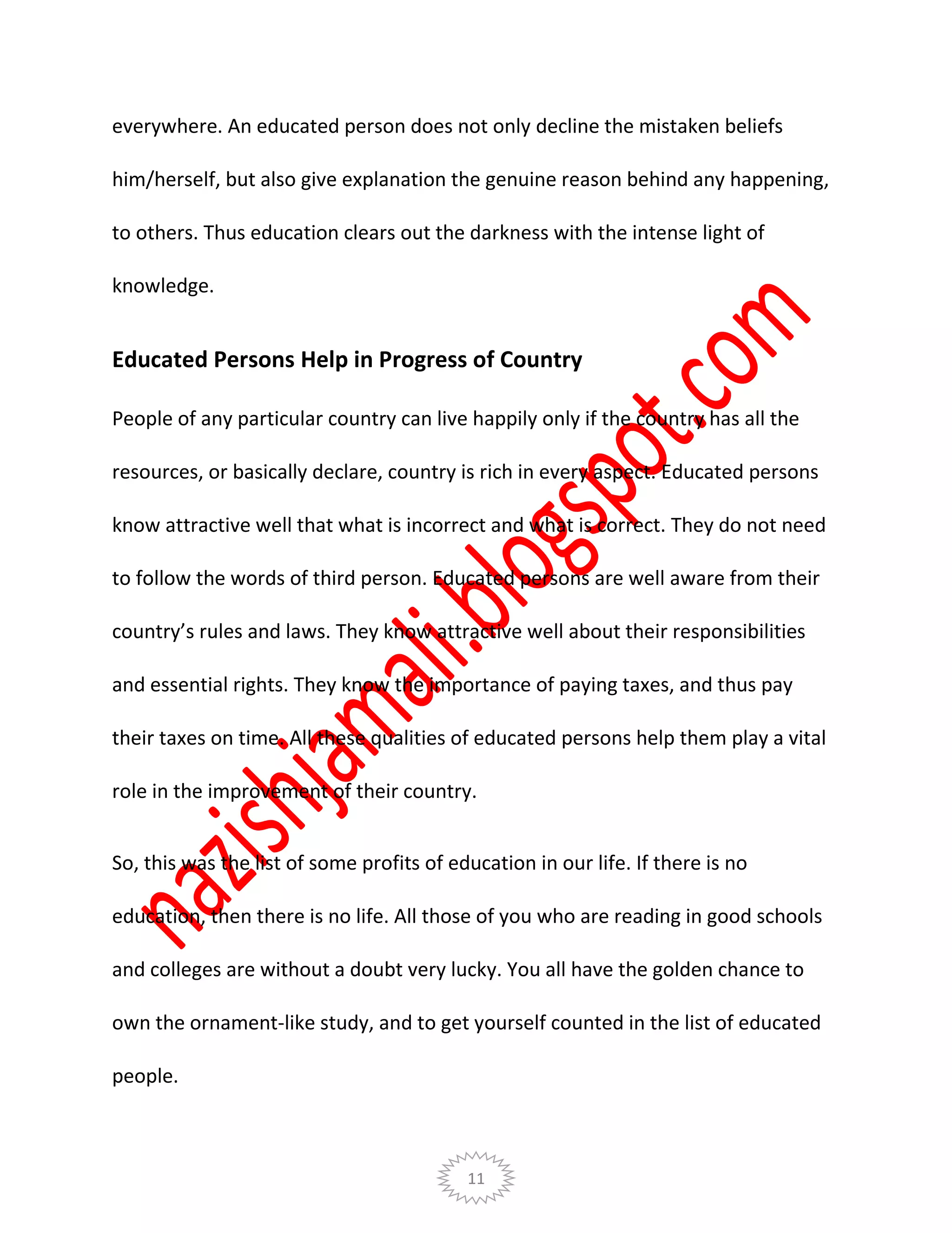 11
everywhere. An educated person does not only decline the mistaken beliefs
him/herself, but also give explanation the genuine reason behind any happening,
to others. Thus education clears out the darkness with the intense light of
knowledge.
Educated Persons Help in Progress of Country
People of any particular country can live happily only if the country has all the
resources, or basically declare, country is rich in every aspect. Educated persons
know attractive well that what is incorrect and what is correct. They do not need
to follow the words of third person. Educated persons are well aware from their
country’s rules and laws. They know attractive well about their responsibilities
and essential rights. They know the importance of paying taxes, and thus pay
their taxes on time. All these qualities of educated persons help them play a vital
role in the improvement of their country.
So, this was the list of some profits of education in our life. If there is no
education, then there is no life. All those of you who are reading in good schools
and colleges are without a doubt very lucky. You all have the golden chance to
own the ornament-like study, and to get yourself counted in the list of educated
people.
 