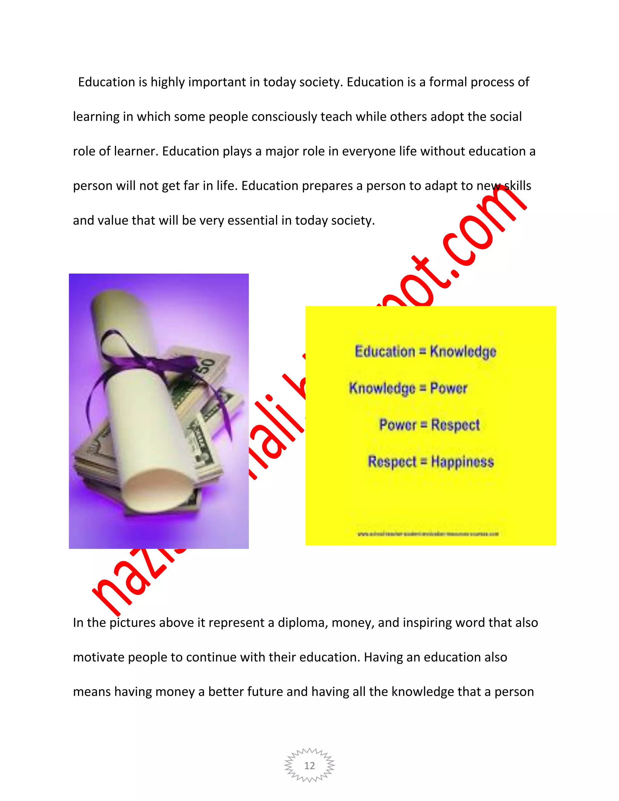 12
Education is highly important in today society. Education is a formal process of
learning in which some people consciously teach while others adopt the social
role of learner. Education plays a major role in everyone life without education a
person will not get far in life. Education prepares a person to adapt to new skills
and value that will be very essential in today society.
In the pictures above it represent a diploma, money, and inspiring word that also
motivate people to continue with their education. Having an education also
means having money a better future and having all the knowledge that a person
 