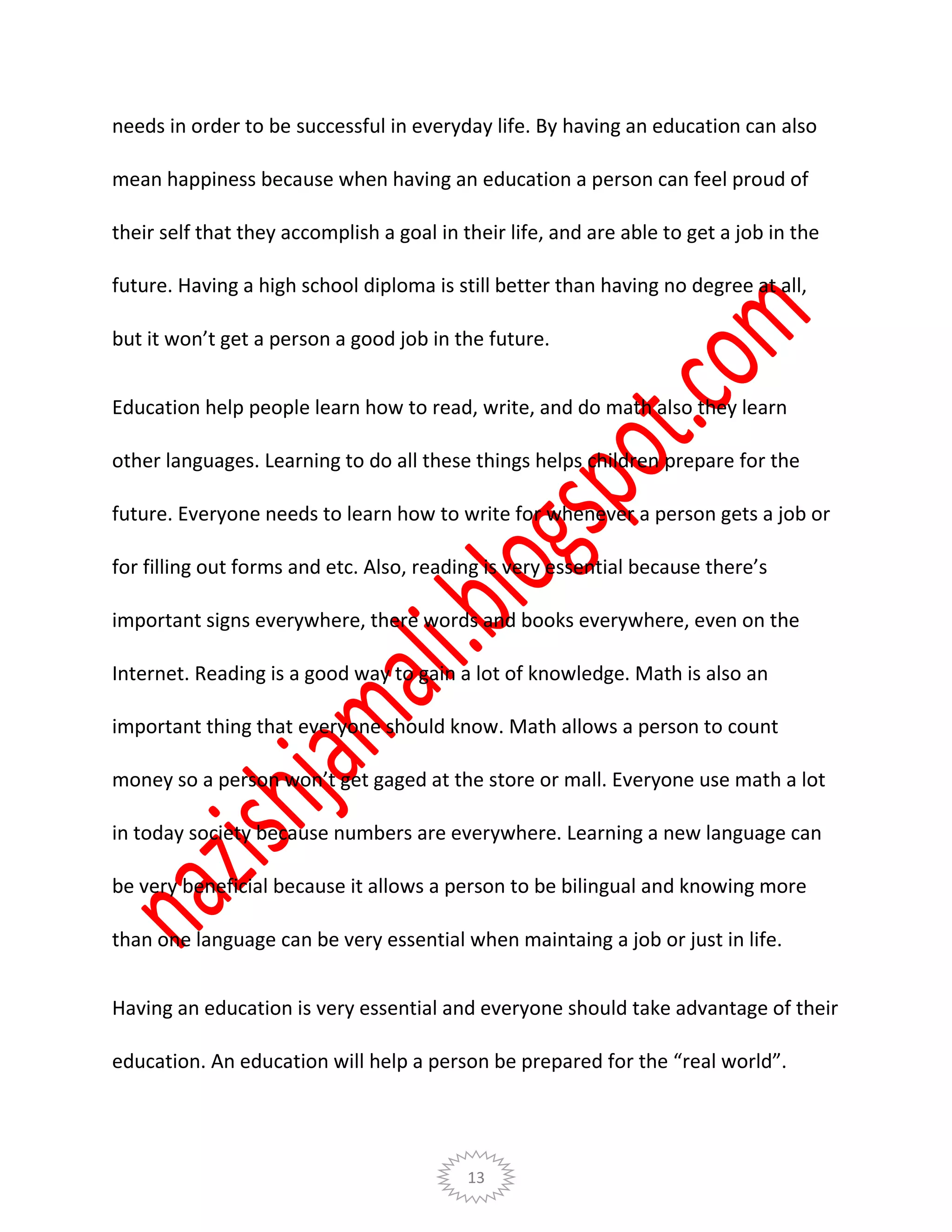 13
needs in order to be successful in everyday life. By having an education can also
mean happiness because when having an education a person can feel proud of
their self that they accomplish a goal in their life, and are able to get a job in the
future. Having a high school diploma is still better than having no degree at all,
but it won’t get a person a good job in the future.
Education help people learn how to read, write, and do math also they learn
other languages. Learning to do all these things helps children prepare for the
future. Everyone needs to learn how to write for whenever a person gets a job or
for filling out forms and etc. Also, reading is very essential because there’s
important signs everywhere, there words and books everywhere, even on the
Internet. Reading is a good way to gain a lot of knowledge. Math is also an
important thing that everyone should know. Math allows a person to count
money so a person won’t get gaged at the store or mall. Everyone use math a lot
in today society because numbers are everywhere. Learning a new language can
be very beneficial because it allows a person to be bilingual and knowing more
than one language can be very essential when maintaing a job or just in life.
Having an education is very essential and everyone should take advantage of their
education. An education will help a person be prepared for the “real world”.
 