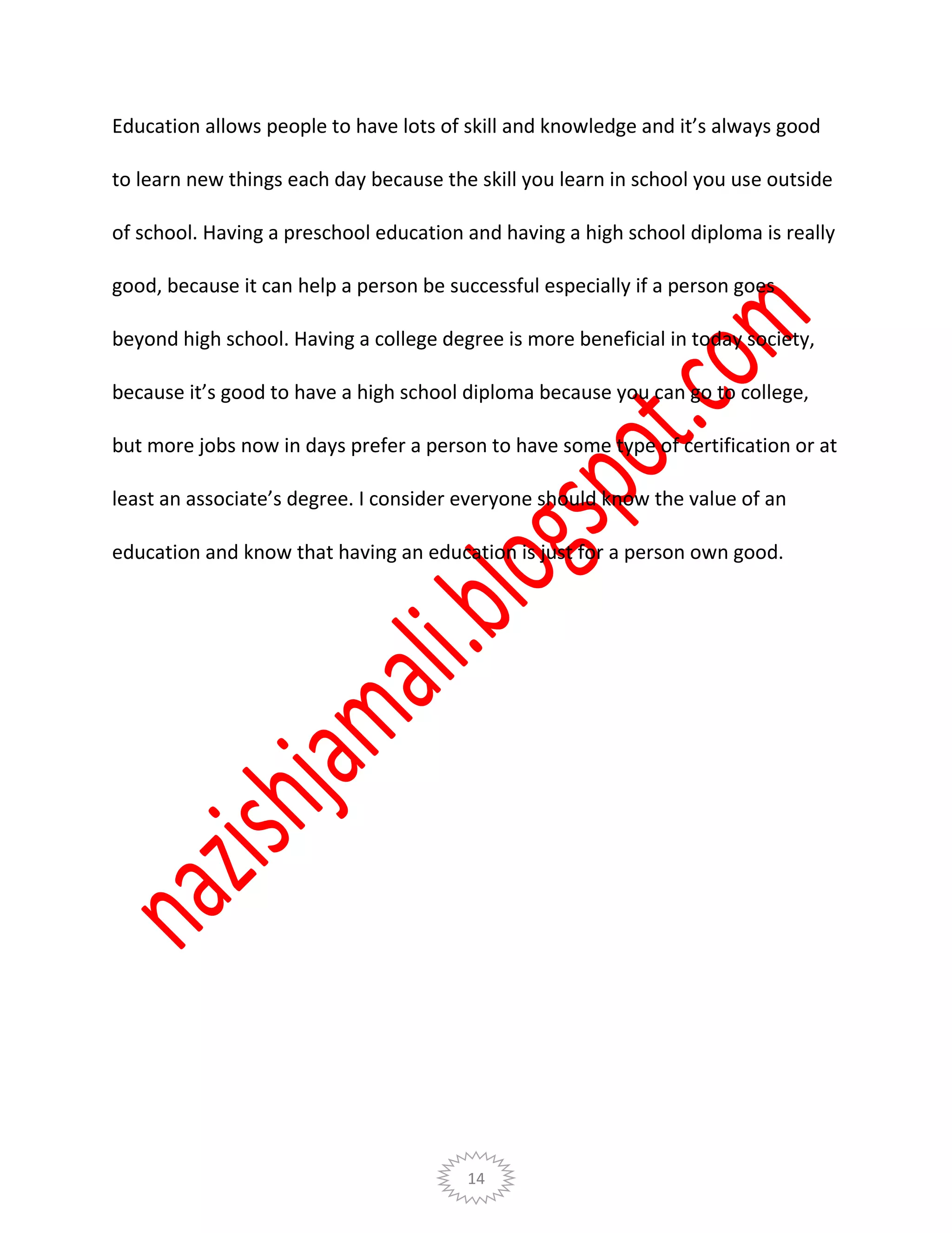 14
Education allows people to have lots of skill and knowledge and it’s always good
to learn new things each day because the skill you learn in school you use outside
of school. Having a preschool education and having a high school diploma is really
good, because it can help a person be successful especially if a person goes
beyond high school. Having a college degree is more beneficial in today society,
because it’s good to have a high school diploma because you can go to college,
but more jobs now in days prefer a person to have some type of certification or at
least an associate’s degree. I consider everyone should know the value of an
education and know that having an education is just for a person own good.
 