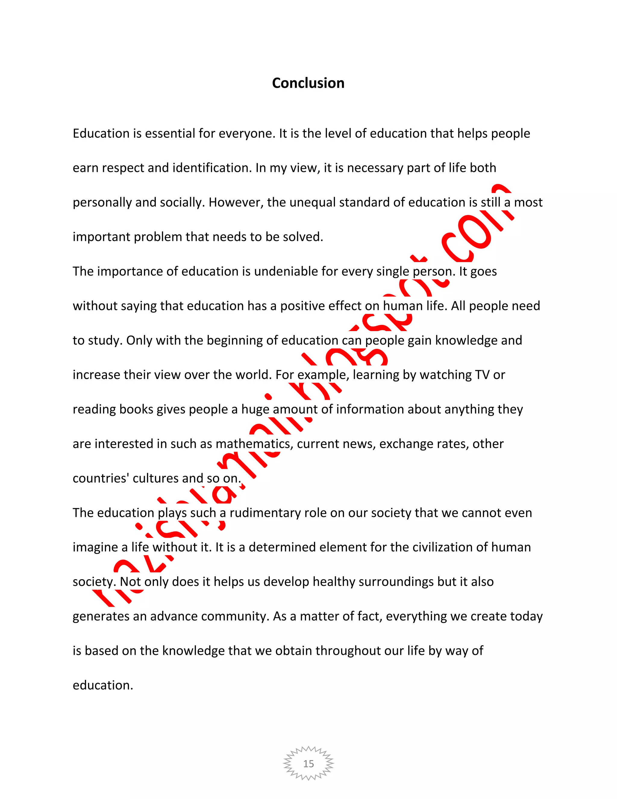 15
Conclusion
Education is essential for everyone. It is the level of education that helps people
earn respect and identification. In my view, it is necessary part of life both
personally and socially. However, the unequal standard of education is still a most
important problem that needs to be solved.
The importance of education is undeniable for every single person. It goes
without saying that education has a positive effect on human life. All people need
to study. Only with the beginning of education can people gain knowledge and
increase their view over the world. For example, learning by watching TV or
reading books gives people a huge amount of information about anything they
are interested in such as mathematics, current news, exchange rates, other
countries' cultures and so on.
The education plays such a rudimentary role on our society that we cannot even
imagine a life without it. It is a determined element for the civilization of human
society. Not only does it helps us develop healthy surroundings but it also
generates an advance community. As a matter of fact, everything we create today
is based on the knowledge that we obtain throughout our life by way of
education.
 