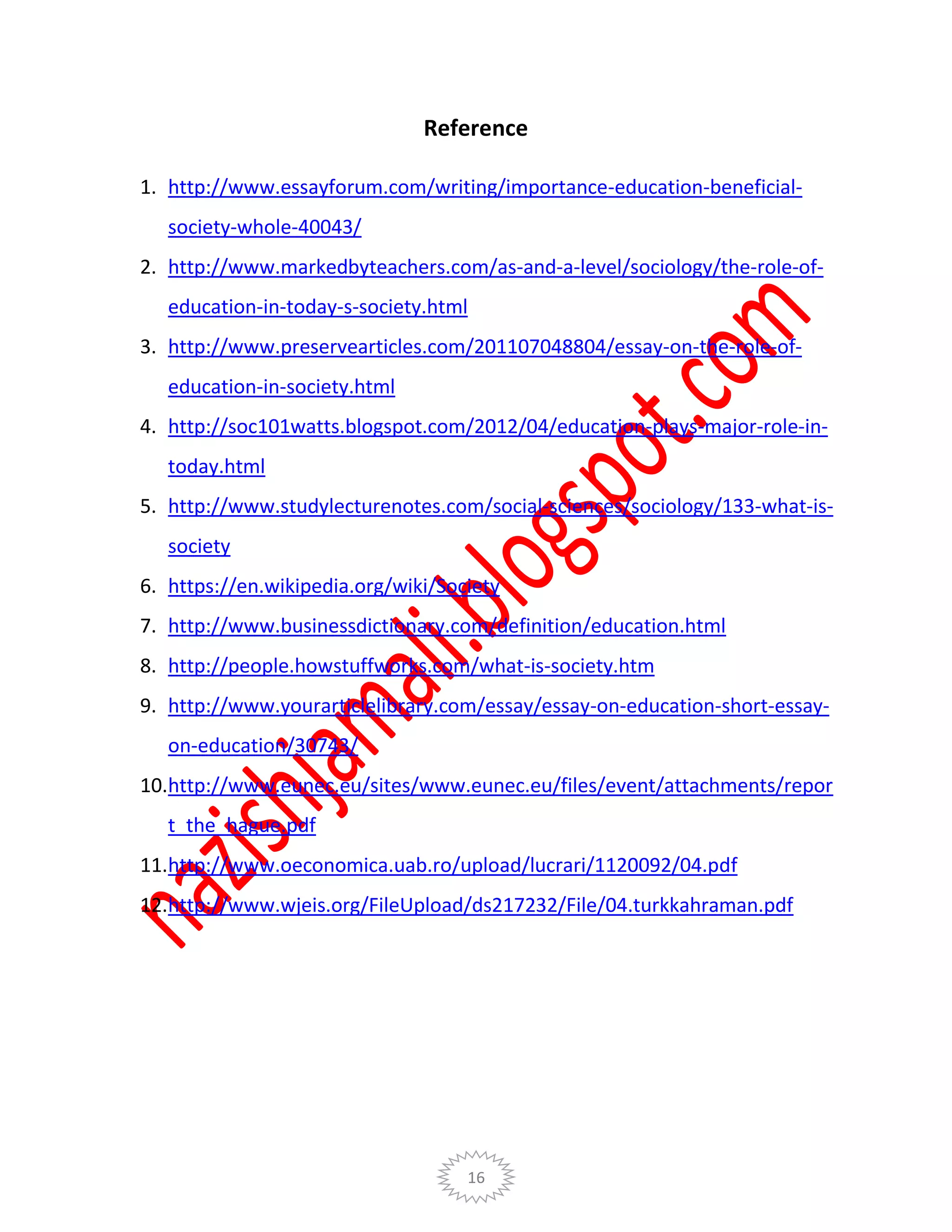 16
Reference
1. http://www.essayforum.com/writing/importance-education-beneficial-
society-whole-40043/
2. http://www.markedbyteachers.com/as-and-a-level/sociology/the-role-of-
education-in-today-s-society.html
3. http://www.preservearticles.com/201107048804/essay-on-the-role-of-
education-in-society.html
4. http://soc101watts.blogspot.com/2012/04/education-plays-major-role-in-
today.html
5. http://www.studylecturenotes.com/social-sciences/sociology/133-what-is-
society
6. https://en.wikipedia.org/wiki/Society
7. http://www.businessdictionary.com/definition/education.html
8. http://people.howstuffworks.com/what-is-society.htm
9. http://www.yourarticlelibrary.com/essay/essay-on-education-short-essay-
on-education/30743/
10.http://www.eunec.eu/sites/www.eunec.eu/files/event/attachments/repor
t_the_hague.pdf
11.http://www.oeconomica.uab.ro/upload/lucrari/1120092/04.pdf
12.http://www.wjeis.org/FileUpload/ds217232/File/04.turkkahraman.pdf
 