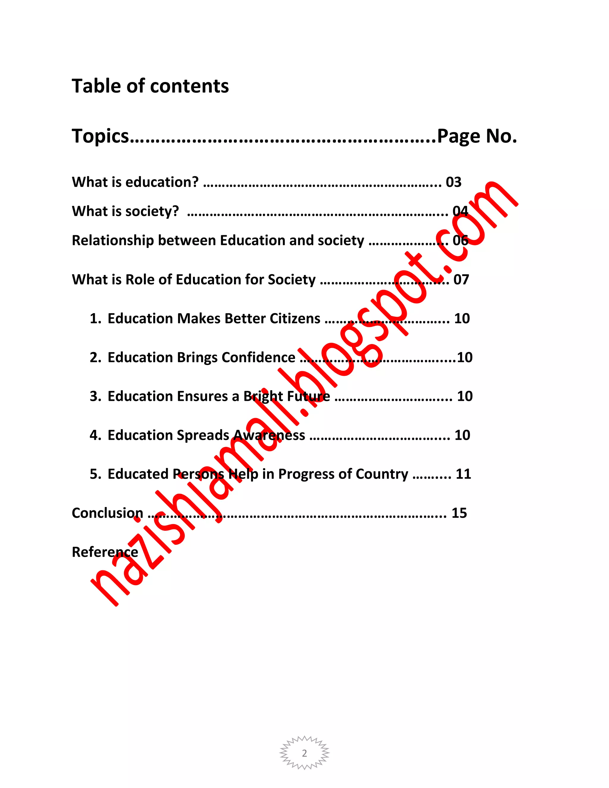 2
Table of contents
Topics…………………………………………………..Page No.
What is education? ……………………………………………………... 03
What is society? …………………………………………………………... 04
Relationship between Education and society ………………... 06
What is Role of Education for Society ………………………….... 07
1. Education Makes Better Citizens …………………………... 10
2. Education Brings Confidence ……………………………….....10
3. Education Ensures a Bright Future ……………………….... 10
4. Education Spreads Awareness …………………………….... 10
5. Educated Persons Help in Progress of Country …….... 11
Conclusion ……………………………………………………………….…... 15
Reference
 