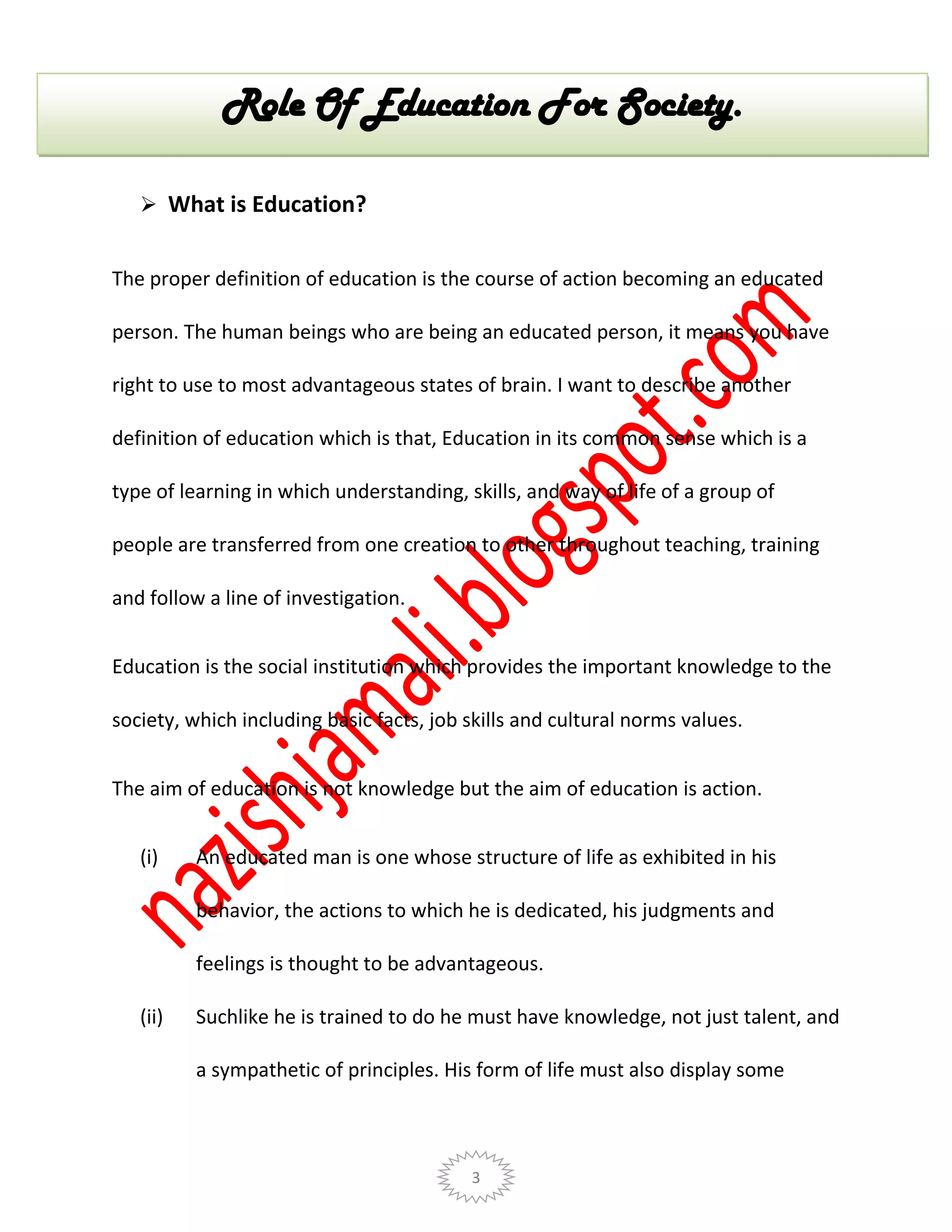 3
 What is Education?
The proper definition of education is the course of action becoming an educated
person. The human beings who are being an educated person, it means you have
right to use to most advantageous states of brain. I want to describe another
definition of education which is that, Education in its common sense which is a
type of learning in which understanding, skills, and way of life of a group of
people are transferred from one creation to other throughout teaching, training
and follow a line of investigation.
Education is the social institution which provides the important knowledge to the
society, which including basic facts, job skills and cultural norms values.
The aim of education is not knowledge but the aim of education is action.
(i) An educated man is one whose structure of life as exhibited in his
behavior, the actions to which he is dedicated, his judgments and
feelings is thought to be advantageous.
(ii) Suchlike he is trained to do he must have knowledge, not just talent, and
a sympathetic of principles. His form of life must also display some
Role Of Education For Society.
 