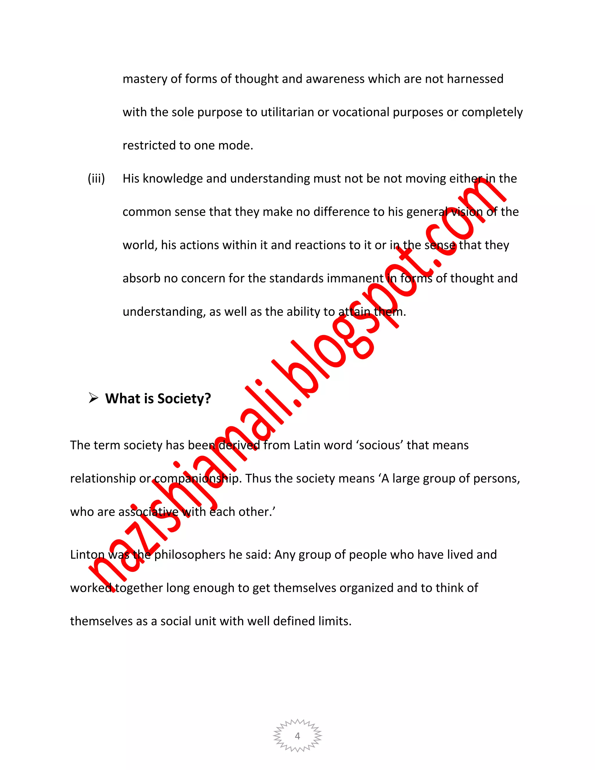4
mastery of forms of thought and awareness which are not harnessed
with the sole purpose to utilitarian or vocational purposes or completely
restricted to one mode.
(iii) His knowledge and understanding must not be not moving either in the
common sense that they make no difference to his general vision of the
world, his actions within it and reactions to it or in the sense that they
absorb no concern for the standards immanent in forms of thought and
understanding, as well as the ability to attain them.
 What is Society?
The term society has been derived from Latin word ‘socious’ that means
relationship or companionship. Thus the society means ‘A large group of persons,
who are associative with each other.’
Linton was the philosophers he said: Any group of people who have lived and
worked together long enough to get themselves organized and to think of
themselves as a social unit with well defined limits.
 