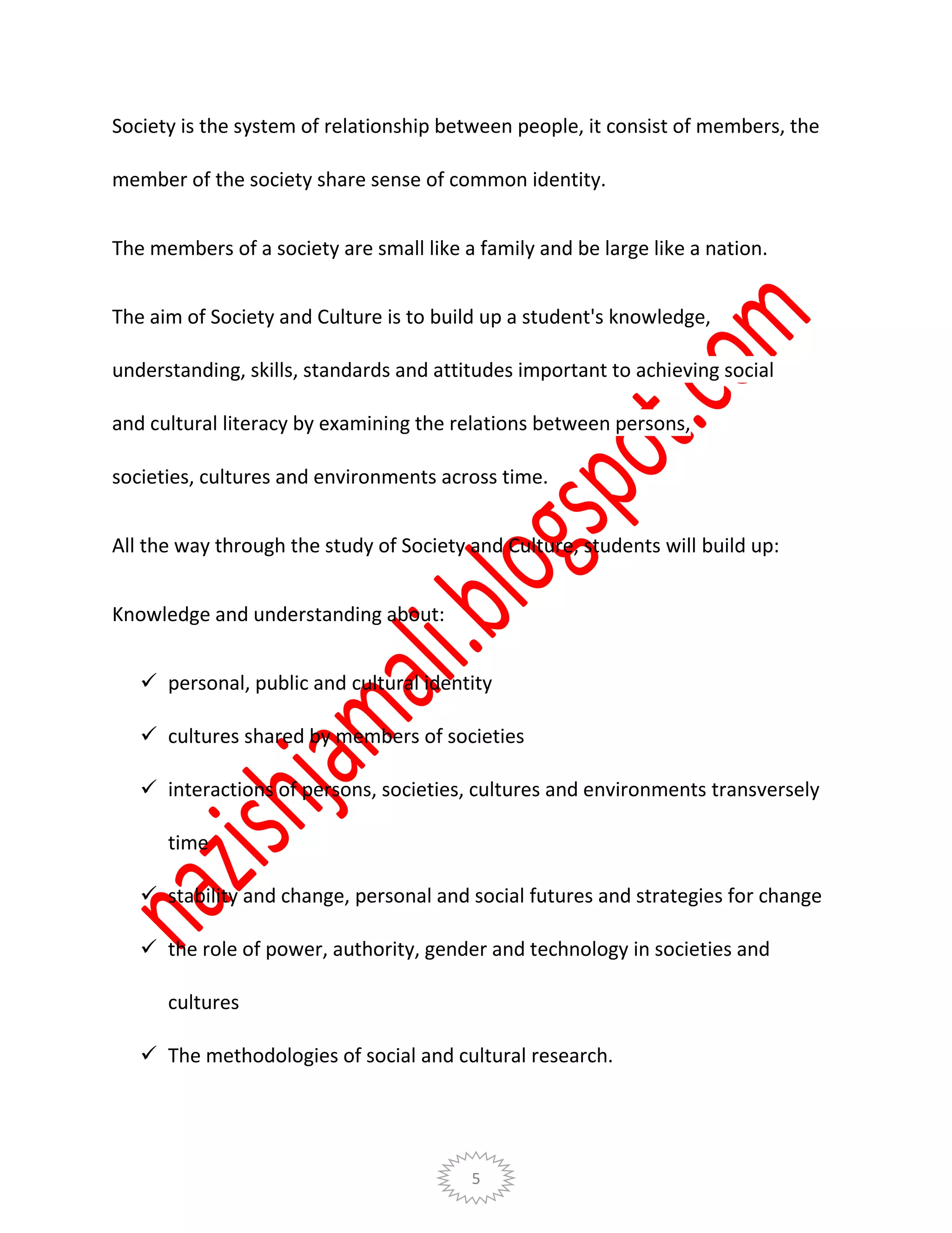 5
Society is the system of relationship between people, it consist of members, the
member of the society share sense of common identity.
The members of a society are small like a family and be large like a nation.
The aim of Society and Culture is to build up a student's knowledge,
understanding, skills, standards and attitudes important to achieving social
and cultural literacy by examining the relations between persons,
societies, cultures and environments across time.
All the way through the study of Society and Culture, students will build up:
Knowledge and understanding about:
 personal, public and cultural identity
 cultures shared by members of societies
 interactions of persons, societies, cultures and environments transversely
time
 stability and change, personal and social futures and strategies for change
 the role of power, authority, gender and technology in societies and
cultures
 The methodologies of social and cultural research.
 