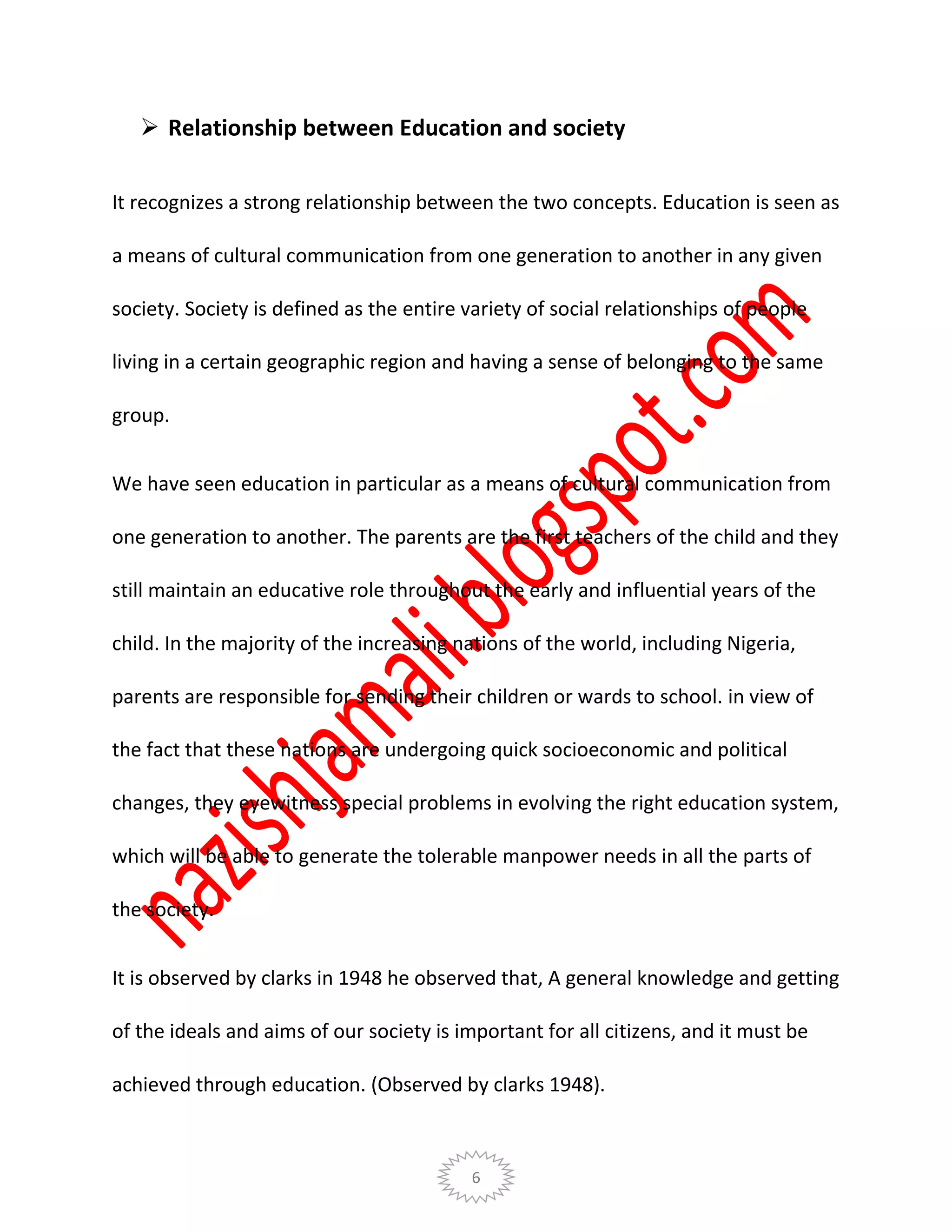 6
 Relationship between Education and society
It recognizes a strong relationship between the two concepts. Education is seen as
a means of cultural communication from one generation to another in any given
society. Society is defined as the entire variety of social relationships of people
living in a certain geographic region and having a sense of belonging to the same
group.
We have seen education in particular as a means of cultural communication from
one generation to another. The parents are the first teachers of the child and they
still maintain an educative role throughout the early and influential years of the
child. In the majority of the increasing nations of the world, including Nigeria,
parents are responsible for sending their children or wards to school. in view of
the fact that these nations are undergoing quick socioeconomic and political
changes, they eyewitness special problems in evolving the right education system,
which will be able to generate the tolerable manpower needs in all the parts of
the society.
It is observed by clarks in 1948 he observed that, A general knowledge and getting
of the ideals and aims of our society is important for all citizens, and it must be
achieved through education. (Observed by clarks 1948).
 