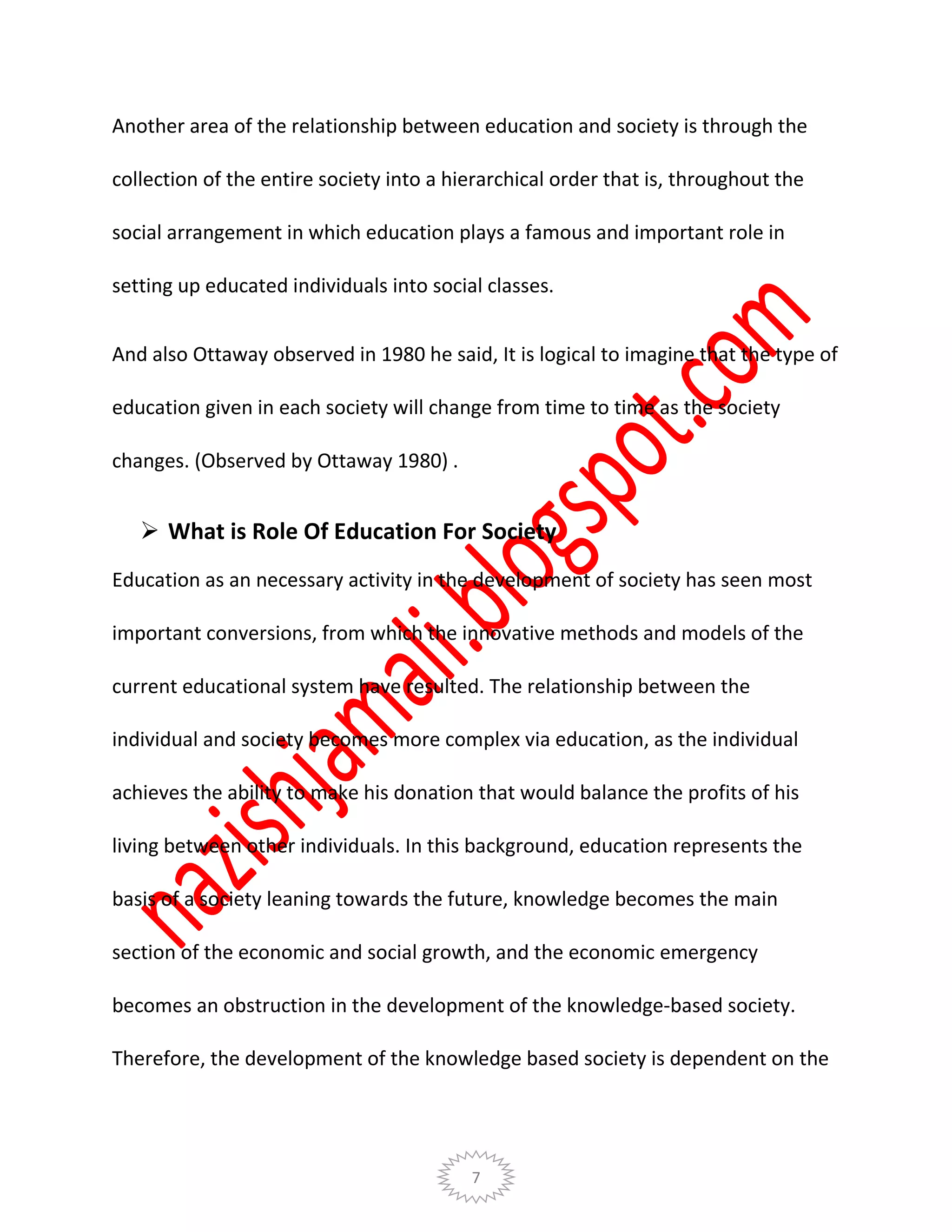 7
Another area of the relationship between education and society is through the
collection of the entire society into a hierarchical order that is, throughout the
social arrangement in which education plays a famous and important role in
setting up educated individuals into social classes.
And also Ottaway observed in 1980 he said, It is logical to imagine that the type of
education given in each society will change from time to time as the society
changes. (Observed by Ottaway 1980) .
 What is Role Of Education For Society
Education as an necessary activity in the development of society has seen most
important conversions, from which the innovative methods and models of the
current educational system have resulted. The relationship between the
individual and society becomes more complex via education, as the individual
achieves the ability to make his donation that would balance the profits of his
living between other individuals. In this background, education represents the
basis of a society leaning towards the future, knowledge becomes the main
section of the economic and social growth, and the economic emergency
becomes an obstruction in the development of the knowledge-based society.
Therefore, the development of the knowledge based society is dependent on the
 