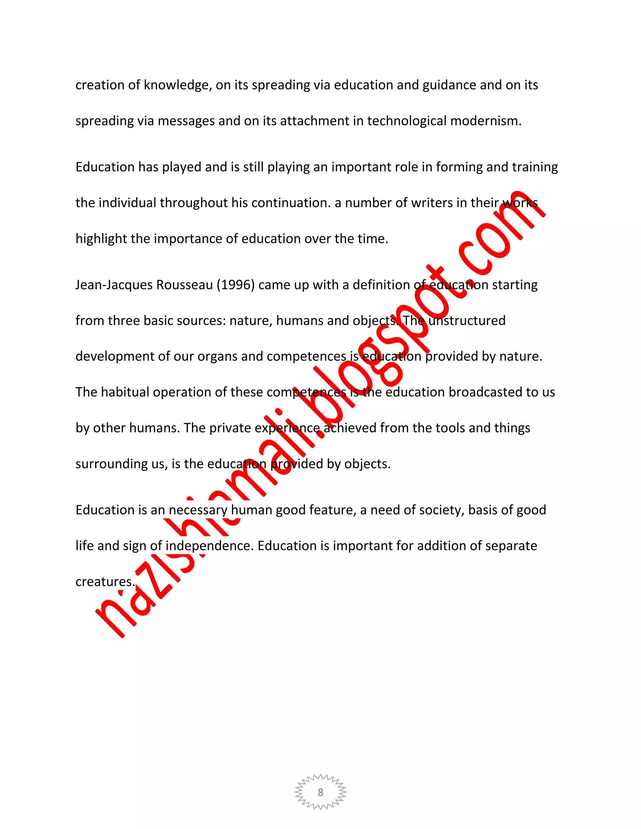 8
creation of knowledge, on its spreading via education and guidance and on its
spreading via messages and on its attachment in technological modernism.
Education has played and is still playing an important role in forming and training
the individual throughout his continuation. a number of writers in their works
highlight the importance of education over the time.
Jean-Jacques Rousseau (1996) came up with a definition of education starting
from three basic sources: nature, humans and objects. The unstructured
development of our organs and competences is education provided by nature.
The habitual operation of these competences is the education broadcasted to us
by other humans. The private experience achieved from the tools and things
surrounding us, is the education provided by objects.
Education is an necessary human good feature, a need of society, basis of good
life and sign of independence. Education is important for addition of separate
creatures.
 