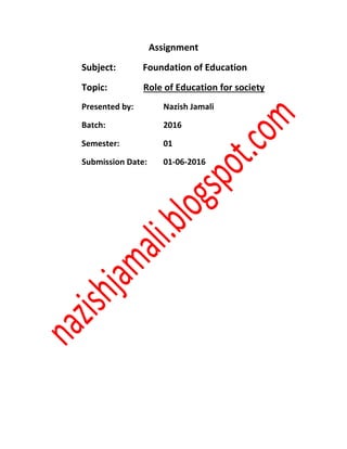 Assignment
Subject: Foundation of Education
Topic: Role of Education for society
Presented by: Nazish Jamali
Batch: 2016
Semester: 01
Submission Date: 01-06-2016
 