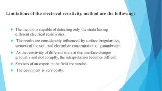 Limitations of the electrical resistivity method are the following:
 The method is capable of detecting only the strata having
different electrical resistivities.
 The results are considerably influenced by surface irregularities,
wetness of the soil, and electrolyte concentration of groundwater.
 As the resistivity of different strata at the interface changes
gradually and not abruptly, the interpretation becomes difficult.
 Services of an expert in the field are needed.
 The equipment is very costly.
 