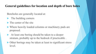 General guidelines for location and depth of bore holes
Boreholes are generally located at:
 The building corners
 The center of the site
 Where heavily loaded columns or machinery pads are
proposed.
 At least one boring should be taken to a deeper
stratum, probably up to the bedrock if practicable .
 Other borings may be taken at least to significant stress
level.
 