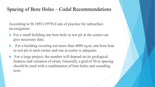 Spacing of Bore Holes – Codal Recommendations
According to IS 1892 (1979) Code of practice for subsurface
investigation:
 For a small building one bore hole or test pit at the center can
give necessary data.
 For a building covering not more than 4000 sq.m, one bore hole
or test pit at each corner and one at center is adequate.
 For a large project, the number will depend on its geological
features and variation of strata. Generally a grid of 50 m spacing
should be used with a combination of bore holes and sounding
tests.
 